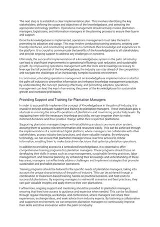 The next step is to establish a clear implementation plan. This involves identifying the key
stakeholders, defining the scope and objectives of the knowledgebase, and selecting the
appropriate technology platform. Operations management should actively involve plantation
managers, logisticians, and information managers in the planning process to ensure their buy-in
and support.
Once the knowledgebase is implemented, operations management must take the lead in
promoting its adoption and usage. This may involve conducting training sessions, creating user-
friendly interfaces, and incentivizing employees to contribute their knowledge and experiences to
the platform. It is crucial to communicate the benefits of the knowledgebase to all stakeholders
and provide ongoing support to address any challenges or concerns.
Ultimately, the successful implementation of a knowledgebase system in the palm oil industry
can lead to significant improvements in operational efficiency, cost reduction, and sustainable
growth. By empowering operations management with the tools and knowledge necessary to
leverage the full potential of the knowledgebase, the industry can stay ahead of the competition
and navigate the challenges of an increasingly complex business environment.
In conclusion, educating operations management on knowledgebase implementation is vital for
the palm oil industry to streamline information and enhance knowledge management practices.
By understanding the concept, planning effectively, and promoting adoption, operations
management can lead the way in harnessing the power of the knowledgebase for sustainable
growth and increased profitability.
Providing Support and Training for Plantation Managers
In order to successfully implement the concept of Knowledgebase in the palm oil industry, it is
crucial to provide adequate support and training to plantation managers. These individuals play a
vital role in ensuring the smooth operations of plantations and maximizing productivity levels. By
equipping them with the necessary knowledge and skills, we can empower them to make
informed decisions and drive positive change within their respective plantations.
Supporting plantation managers begins with establishing a robust communication system,
allowing them to access relevant information and resources easily. This can be achieved through
the implementation of a centralized digital platform, where managers can collaborate with other
stakeholders, access industry best practices, and share valuable insights. By embracing
technology, we can ensure that plantation managers have real-time access to critical
information, enabling them to make data-driven decisions that optimize plantation operations.
In addition to providing access to a centralized knowledgebase, it is essential to offer
comprehensive training programs for plantation managers. These programs should focus on
developing their skills in areas such as crop management, sustainable farming practices, labor
management, and financial planning. By enhancing their knowledge and understanding of these
key areas, managers can effectively address challenges and implement strategies that promote
sustainable and profitable plantation operations.
Training programs should be tailored to the specific needs of plantation managers, taking into
account the unique characteristics of the palm oil industry. This can be achieved through a
combination of classroom-based training, hands-on practical sessions, and field visits to
successful plantations. By exposing managers to real-world scenarios and best practices, they
can gain valuable insights and apply them to their own plantations.
Furthermore, ongoing support and mentoring should be provided to plantation managers,
ensuring that they have access to guidance and expertise when needed. This can be facilitated
through regular meetings, workshops, and conferences, where managers can share their
experiences, exchange ideas, and seek advice from industry experts. By fostering a collaborative
and supportive environment, we can empower plantation managers to continuously improve
their skills and drive innovation within the palm oil industry.
 