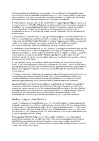and success of the knowledgebase implementation. These KPIs will provide valuable insights
into the impact of the knowledgebase on various aspects of the industry, enabling shareholders,
top management, operations management, plantation managers, logisticians, and information
managers to make informed decisions and drive continuous improvement.
1. Knowledgebase Utilization: One of the primary KPIs for measuring knowledgebase success is
the level of utilization. This KPI will help determine the extent to which employees are accessing
and utilizing the knowledgebase to enhance their productivity, decision-making, and problem-
solving capabilities. Tracking the number of users, frequency of usage, and the types of
knowledgebase resources accessed will provide valuable insights into the effectiveness of the
implementation.
2. Knowledgebase Content Quality: The quality of the knowledgebase content is another crucial
KPI. It is essential to ensure that the information available in the knowledgebase is accurate, up-
to-date, and relevant to the needs of the palm oil industry. Regularly reviewing and assessing the
quality of the content, including user feedback and ratings, will help identify areas for
improvement and ensure that the knowledgebase remains a valuable resource.
3. Knowledge Transfer and Training: The KPIs related to knowledge transfer and training will help
assess the effectiveness of the knowledgebase in facilitating knowledge sharing and learning
within the organization. Tracking metrics such as the number of employees trained on using the
knowledgebase, the level of satisfaction with training programs, and the application of
knowledge gained through the knowledgebase will provide insights into the impact on employee
development and performance.
4. Operational Efficiency: KPIs related to operational efficiency will focus on measuring the
impact of the knowledgebase on operational processes and workflows. This can include metrics
such as reduction in response time to customer queries, decrease in error rates, improvement in
decision-making speed, and overall cost savings achieved through the implementation of the
knowledgebase.
5. Customer Satisfaction: Ultimately, the success of the knowledgebase implementation can be
measured by the level of customer satisfaction. Tracking customer feedback, ratings, and
reviews will help evaluate the extent to which the knowledgebase has enhanced customer
experience, provided timely and accurate information, and resolved issues effectively.
By establishing these key performance indicators, shareholders, top management, operations
management, plantation managers, logisticians, and information managers can effectively
monitor and measure the success of the knowledgebase implementation in the palm oil industry.
These KPIs will provide valuable insights, enabling stakeholders to make data-driven decisions,
identify areas for improvement, and continuously enhance the effectiveness of the
knowledgebase in streamlining information and driving success in the palm oil industry.
Tracking Usage and User Feedback
In today's fast-paced and competitive business environment, the palm oil industry is constantly
looking for ways to improve efficiency and streamline operations. One effective approach is the
implementation of a knowledgebase, which can serve as a centralized repository of information
and best practices. However, simply implementing a knowledgebase is not enough. It is crucial
for companies to track usage and gather user feedback to ensure the system's effectiveness and
continuously improve its functionality.
Tracking usage of the knowledgebase provides valuable insights into how employees and
stakeholders are utilizing the available information. By monitoring usage patterns, companies
can identify trends, popular search queries, and areas where users may be encountering
difficulties. This data can then be used to refine and update the knowledgebase, ensuring that it
remains relevant and user-friendly.
 