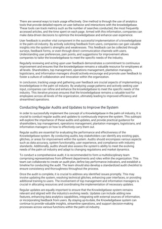 There are several ways to track usage effectively. One method is through the use of analytics
tools that provide detailed reports on user behavior and interactions with the knowledgebase.
These tools can track metrics such as the number of searches conducted, the most frequently
accessed articles, and the time spent on each page. Armed with this information, companies can
make data-driven decisions to optimize the knowledgebase and enhance user experience.
User feedback is another vital component in the successful implementation of a knowledgebase
in the palm oil industry. By actively soliciting feedback from users, companies can gain valuable
insights into the system's strengths and weaknesses. This feedback can be collected through
surveys, feedback forms, or even through direct communication channels with users.
Understanding user preferences, pain points, and suggestions for improvement allows
companies to tailor the knowledgebase to meet the specific needs of the industry.
Regularly reviewing and acting upon user feedback demonstrates a commitment to continuous
improvement and ensures that the knowledgebase remains a valuable resource for employees at
all levels. Shareholders, top management, operations management, plantation managers,
logisticians, and information managers should actively encourage and promote user feedback to
foster a culture of collaboration and innovation within the organization.
In conclusion, tracking usage and gathering user feedback are crucial aspects of implementing a
knowledgebase in the palm oil industry. By analyzing usage patterns and actively seeking user
input, companies can refine and enhance the knowledgebase to meet the specific needs of the
industry. This iterative process ensures that the knowledgebase remains a valuable tool for
employees across all levels of the organization, ultimately leading to improved efficiency and
streamlined operations.
Conducting Regular Audits and Updates to Improve the System
In order to successfully implement the concept of a Knowledgebase in the palm oil industry, it is
crucial to conduct regular audits and updates to continuously improve the system. This subtopic
will explore the importance of these audits and updates, and provide practical guidance for
shareholders, top management, operations management, plantation managers, logisticians, and
information managers on how to effectively carry them out.
Regular audits are essential for evaluating the performance and effectiveness of the
Knowledgebase system. By conducting audits, key stakeholders can identify any existing gaps,
glitches, or areas for improvement within the system. Audits should encompass various aspects
such as data accuracy, system functionality, user experience, and compliance with industry
standards. Additionally, audits should also assess the system's ability to meet the evolving
needs of the palm oil industry and adapt to changing regulations and market dynamics.
To conduct a comprehensive audit, it is recommended to form a multidisciplinary team
comprising representatives from different departments and roles within the organization. This
team can collaborate to create an audit plan, define key performance indicators, and establish a
timeline for conducting the audit. The team should also develop a standardized audit checklist to
ensure consistency and thoroughness throughout the process.
Once the audit is complete, it is crucial to address any identified issues promptly. This may
involve updating the system, resolving technical glitches, enhancing user interfaces, or providing
additional training to users. The involvement of top management and information managers is
crucial in allocating resources and coordinating the implementation of necessary updates.
Regular updates are equally important to ensure that the Knowledgebase system remains
relevant and aligned with the industry's evolving needs. Updates can include adding new
features, enhancing data analytics capabilities, integrating with external sources of information,
or incorporating feedback from users. By staying up-to-date, the Knowledgebase system can
continue to provide valuable insights, streamline operations, and support decision-making
processes across various functions within the palm oil industry.
 