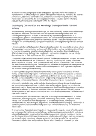 In conclusion, conducting regular audits and updates is paramount for the successful
implementation of a Knowledgebase system in the palm oil industry. By evaluating the system's
performance, addressing identified issues, and continuously improving its functionality,
stakeholders can ensure that the Knowledgebase remains a valuable tool for enhancing
productivity, efficiency, and sustainability within the industry.
Encouraging Collaboration and Knowledge Sharing within the Palm Oil
Industry
In today's rapidly evolving business landscape, the palm oil industry faces numerous challenges
that demand innovative solutions. One such solution lies in fostering collaboration and
knowledge sharing across all levels of the industry. By implementing the concept of a
knowledgebase, palm oil companies can harness the collective intelligence of their workforce,
improve operational efficiency, and drive sustainable growth. This subtopic explores the key
strategies and benefits of encouraging collaboration and knowledge sharing within the palm oil
industry.
1. Building a Culture of Collaboration: To promote collaboration, it is essential to create a culture
that values open communication and teamwork. Shareholders and top management must lead
by example, encouraging cross-functional collaboration and breaking down silos between
different departments. By fostering a collaborative environment, companies can tap into the
diverse expertise of their workforce and drive innovation.
2. Implementing Knowledge Management Systems: Knowledge management systems, such as a
centralized knowledgebase, are vital tools for capturing, organizing, and sharing information
within the palm oil industry. These systems enable easy access to critical data, best practices,
and lessons learned, ensuring that knowledge is not lost when employees leave the organization.
Shareholders, top management, and information managers must work together to implement
and maintain these systems effectively.
3. Training and Development: To facilitate knowledge sharing, companies should invest in
training and development programs for their employees. Plantation managers and operations
management can organize workshops, seminars, and knowledge-sharing sessions to enhance
the skills and expertise of their workforce. By empowering employees with the necessary
knowledge, companies can foster a culture of continuous learning and improvement.
4. Incentivizing Collaboration and Knowledge Sharing: Recognizing and rewarding individuals
and teams that actively contribute to collaboration and knowledge sharing can significantly
boost participation. Shareholders and top management should establish incentive programs that
encourage employees to share their expertise, ideas, and lessons learned. This will create a
sense of ownership and motivation among the workforce, leading to increased collaboration and
improved outcomes.
5. Collaborating with Industry Partners: The palm oil industry is a complex network of various
stakeholders, including suppliers, customers, and industry associations. Companies should
actively seek collaboration with these partners to share best practices, technological
advancements, and market insights. Logisticians and information managers play a crucial role in
facilitating communication and knowledge exchange between the company and its external
stakeholders.
By implementing these strategies, the palm oil industry can leverage the power of collaboration
and knowledge sharing to overcome challenges and achieve sustainable growth. By fostering a
culture of collaboration, implementing knowledge management systems, investing in training
and development, incentivizing participation, and collaborating with industry partners, companies
can streamline their operations, enhance productivity, and stay ahead of the competition.
Encouraging collaboration and knowledge sharing within the palm oil industry is not only
 