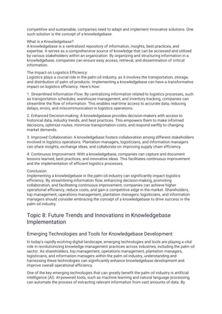 competitive and sustainable, companies need to adapt and implement innovative solutions. One
such solution is the concept of a knowledgebase.
What is a Knowledgebase?
A knowledgebase is a centralized repository of information, insights, best practices, and
expertise. It serves as a comprehensive source of knowledge that can be accessed and utilized
by various stakeholders within an organization. By organizing and structuring information in a
knowledgebase, companies can ensure easy access, retrieval, and dissemination of critical
information.
The Impact on Logistics Efficiency:
Logistics plays a crucial role in the palm oil industry, as it involves the transportation, storage,
and distribution of palm oil products. Implementing a knowledgebase can have a transformative
impact on logistics efficiency. Here's how:
1. Streamlined Information Flow: By centralizing information related to logistics processes, such
as transportation schedules, warehouse management, and inventory tracking, companies can
streamline the flow of information. This enables real-time access to accurate data, reducing
delays, errors, and miscommunication in logistics operations.
2. Enhanced Decision-making: A knowledgebase provides decision-makers with access to
historical data, industry trends, and best practices. This empowers them to make informed
decisions, optimize routes, minimize transportation costs, and respond swiftly to changing
market demands.
3. Improved Collaboration: A knowledgebase fosters collaboration among different stakeholders
involved in logistics operations. Plantation managers, logisticians, and information managers
can share insights, exchange ideas, and collaborate on improving supply chain efficiency.
4. Continuous Improvement: With a knowledgebase, companies can capture and document
lessons learned, best practices, and innovative ideas. This facilitates continuous improvement
and the implementation of efficient logistics processes.
Conclusion:
Implementing a knowledgebase in the palm oil industry can significantly impact logistics
efficiency. By streamlining information flow, enhancing decision-making, promoting
collaboration, and facilitating continuous improvement, companies can achieve higher
operational efficiency, reduce costs, and gain a competitive edge in the market. Shareholders,
top management, operations management, plantation managers, logisticians, and information
managers should consider embracing the concept of a knowledgebase to drive success in the
palm oil industry.
Topic 8: Future Trends and Innovations in Knowledgebase
Implementation
Emerging Technologies and Tools for Knowledgebase Development
In today's rapidly evolving digital landscape, emerging technologies and tools are playing a vital
role in revolutionizing knowledge management practices across industries, including the palm oil
sector. As shareholders, top management, operations management, plantation managers,
logisticians, and information managers within the palm oil industry, understanding and
harnessing these technologies can significantly enhance knowledgebase development and
improve overall operational efficiency.
One of the key emerging technologies that can greatly benefit the palm oil industry is artificial
intelligence (AI). AI-powered tools, such as machine learning and natural language processing,
can automate the process of extracting relevant information from vast amounts of data. By
 