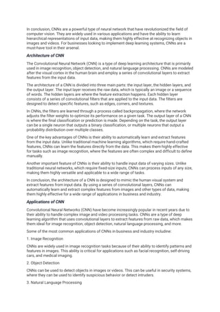 In conclusion, CNNs are a powerful type of neural network that have revolutionized the field of
computer vision. They are widely used in various applications and have the ability to learn
hierarchical representations of input data, making them highly effective at recognizing objects in
images and videos. For businesses looking to implement deep learning systems, CNNs are a
must-have tool in their arsenal.
Architecture of CNN
The Convolutional Neural Network (CNN) is a type of deep learning architecture that is primarily
used in image recognition, object detection, and natural language processing. CNNs are modeled
after the visual cortex in the human brain and employ a series of convolutional layers to extract
features from the input data.
The architecture of a CNN is divided into three main parts: the input layer, the hidden layers, and
the output layer. The input layer receives the raw data, which is typically an image or a sequence
of words. The hidden layers are where the feature extraction happens. Each hidden layer
consists of a series of convolutional filters that are applied to the input data. The filters are
designed to detect specific features, such as edges, corners, and textures.
In CNNs, the filters are learned through a process called backpropagation, where the network
adjusts the filter weights to optimize its performance on a given task. The output layer of a CNN
is where the final classification or prediction is made. Depending on the task, the output layer
can be a single neuron that outputs a binary classification, or multiple neurons that output a
probability distribution over multiple classes.
One of the key advantages of CNNs is their ability to automatically learn and extract features
from the input data. Unlike traditional machine learning algorithms, which require hand-crafted
features, CNNs can learn the features directly from the data. This makes them highly effective
for tasks such as image recognition, where the features are often complex and difficult to define
manually.
Another important feature of CNNs is their ability to handle input data of varying sizes. Unlike
traditional neural networks, which require fixed-size inputs, CNNs can process inputs of any size,
making them highly versatile and applicable to a wide range of tasks.
In conclusion, the architecture of a CNN is designed to mimic the human visual system and
extract features from input data. By using a series of convolutional layers, CNNs can
automatically learn and extract complex features from images and other types of data, making
them highly effective for a wide range of applications in business and industry.
Applications of CNN
Convolutional Neural Networks (CNN) have become increasingly popular in recent years due to
their ability to handle complex image and video processing tasks. CNNs are a type of deep
learning algorithm that uses convolutional layers to extract features from raw data, which makes
them ideal for image recognition, object detection, natural language processing, and more.
Some of the most common applications of CNNs in business and industry includine:
1. Image Recognition
CNNs are widely used in image recognition tasks because of their ability to identify patterns and
features in images. This ability is critical for applications such as facial recognition, self-driving
cars, and medical imaging.
2. Object Detection
CNNs can be used to detect objects in images or videos. This can be useful in security systems,
where they can be used to identify suspicious behavior or detect intruders.
3. Natural Language Processing
 
