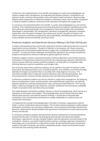 Furthermore, the implementation of AI and ML technologies in a palm oil knowledgebase can
enhance supply chain management. By integrating with logistics systems, AI algorithms can
optimize routes, minimize transportation costs, and reduce carbon emissions. Real-time data
analysis allows logisticians to respond promptly to unforeseen events, such as traffic congestion
or adverse weather conditions, ensuring smooth operations throughout the supply chain.
In conclusion, the potential benefits of AI and ML in a palm oil knowledgebase are vast and far-
reaching. From streamlining processes and automating decision-making to facilitating accurate
forecasting and optimizing supply chain management, these technologies offer tremendous
advantages to shareholders, top management, operations management, plantation managers,
logisticians, and information managers. By embracing AI and ML, the palm oil industry can
unlock new levels of efficiency, productivity, and sustainability, ultimately paving the way for a
more profitable and environmentally conscious future.
Predictive Analytics and Data-Driven Decision Making in the Palm Oil Industry
In today's fast-paced business environment, data-driven decision-making has become crucial for
organizations across industries. The palm oil industry is no exception, as it faces numerous
challenges such as fluctuating market demand, supply chain complexities, and environmental
concerns. To overcome these challenges and streamline operations, the concept of predictive
analytics and data-driven decision-making has gained significant traction.
Predictive analytics involves using historical data, statistical algorithms, and machine learning
techniques to forecast future outcomes and trends. By analyzing large datasets collected from
various sources within the industry, predictive analytics can help palm oil companies make
informed decisions, optimize operations, and mitigate risks.
One of the key areas where predictive analytics can be applied in the palm oil industry is yield
forecasting. By analyzing factors such as weather patterns, soil conditions, and historical yields,
plantation managers can predict future crop yields with a high degree of accuracy. This
information enables them to optimize resource allocation, plan harvesting schedules, and
forecast production volumes, thereby reducing costs and improving overall efficiency.
Furthermore, predictive analytics can also be utilized in supply chain management. By analyzing
data on transportation routes, inventory levels, and market demand, logisticians can optimize
logistics operations, minimize transportation costs, and ensure timely deliveries. This not only
helps in reducing wastage but also enhances customer satisfaction by ensuring the availability
of palm oil products when and where they are needed.
The implementation of predictive analytics requires a robust knowledge base, which serves as a
repository of information and insights. This knowledge base should include historical data,
industry best practices, and relevant research findings. It should also incorporate data
visualization tools and reporting mechanisms to enable stakeholders to easily access and
interpret the information.
To implement the concept of knowledge base in the palm oil industry, organizations need to
foster a culture of data-driven decision-making. This involves training employees in data analysis
techniques, promoting cross-functional collaboration, and investing in technology infrastructure.
Moreover, organizations should establish clear governance frameworks to ensure data accuracy,
privacy, and security.
In conclusion, predictive analytics and data-driven decision-making have immense potential to
revolutionize the palm oil industry. By leveraging historical data and advanced analytics
techniques, organizations can gain valuable insights, optimize operations, and stay ahead of the
competition. However, successful implementation requires a strategic approach, investment in
technology, and a commitment to a data-driven culture. By harnessing the power of predictive
analytics, the palm oil industry can achieve sustainable growth, reduce environmental impact,
and meet the ever-evolving market demands.
 