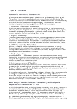 Topic 9: Conclusion
Summary of Key Findings and Takeaways
In this subtopic, we present a summary of the key findings and takeaways from our section,
"Streamlining Information: Knowledgebase Implementation for the Palm Oil Industry." Our
research focuses on how to implement the concept of a Knowledgebase in the palm oil industry,
and the following insights are essential for shareholders, top management, operations
management, plantation managers, logisticians, and information managers.
1. Importance of Knowledgebase Implementation:
Implementing a Knowledgebase in the palm oil industry is crucial for improving operational
efficiency, decision-making processes, and overall productivity. The ability to capture, organize,
and access knowledge and information in a centralized system leads to better collaboration,
reduced duplication of efforts, and faster problem-solving.
2. Integration of Technology:
To successfully implement a Knowledgebase, it is essential to leverage technology solutions.
Our research indicates that utilizing cloud-based platforms, artificial intelligence, and data
analytics can greatly enhance the effectiveness of a Knowledgebase. These tools streamline
information management, enable predictive analysis, and facilitate real-time decision-making.
3. Establishing a Knowledge Sharing Culture:
Creating a knowledge sharing culture within the organization is vital for the success of a
Knowledgebase implementation. Encouraging open communication, rewarding knowledge
sharing, and providing training and support to employees are key strategies to foster a culture
that values and promotes knowledge exchange.
4. Data Security and Privacy:
While implementing a Knowledgebase, it is crucial to prioritize data security and privacy.
Safeguarding sensitive information, implementing access controls, and complying with relevant
data protection regulations are essential considerations to ensure the confidentiality and
integrity of data stored in the Knowledgebase.
5. Continuous Improvement and Adaptability:
Implementing a Knowledgebase is an ongoing process that requires continuous improvement
and adaptability. Regularly reviewing and updating the Knowledgebase, incorporating user
feedback, and staying updated with industry trends and best practices are essential to ensure its
relevance and effectiveness over time.
In conclusion, implementing a Knowledgebase in the palm oil industry offers numerous benefits,
including improved operational efficiency, enhanced decision-making, and increased
productivity. By integrating technology, fostering a knowledge sharing culture, prioritizing data
security, and embracing continuous improvement, organizations can successfully implement a
Knowledgebase and gain a competitive edge in the industry.
Final Thoughts on Streamlining Information through Knowledgebase
Implementation in the Palm Oil Industry
In today's fast-paced and highly competitive business environment, it has become imperative for
organizations in the palm oil industry to find innovative ways to streamline their information
management processes. One such solution that has proven to be highly effective is the
implementation of a knowledgebase system. This subtopic aims to provide final thoughts on
how the concept of knowledgebase implementation can revolutionize the palm oil industry.
For shareholders, top management, and operations management, the implementation of a
knowledgebase offers numerous benefits. Firstly, it enables better decision-making by providing
 