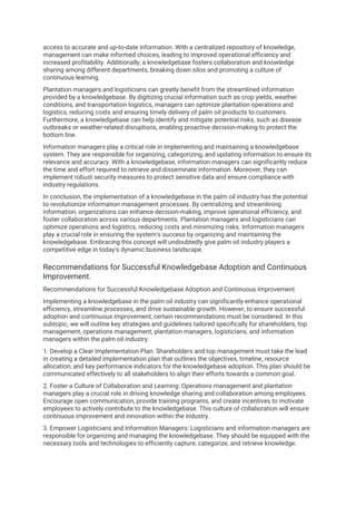 access to accurate and up-to-date information. With a centralized repository of knowledge,
management can make informed choices, leading to improved operational efficiency and
increased profitability. Additionally, a knowledgebase fosters collaboration and knowledge
sharing among different departments, breaking down silos and promoting a culture of
continuous learning.
Plantation managers and logisticians can greatly benefit from the streamlined information
provided by a knowledgebase. By digitizing crucial information such as crop yields, weather
conditions, and transportation logistics, managers can optimize plantation operations and
logistics, reducing costs and ensuring timely delivery of palm oil products to customers.
Furthermore, a knowledgebase can help identify and mitigate potential risks, such as disease
outbreaks or weather-related disruptions, enabling proactive decision-making to protect the
bottom line.
Information managers play a critical role in implementing and maintaining a knowledgebase
system. They are responsible for organizing, categorizing, and updating information to ensure its
relevance and accuracy. With a knowledgebase, information managers can significantly reduce
the time and effort required to retrieve and disseminate information. Moreover, they can
implement robust security measures to protect sensitive data and ensure compliance with
industry regulations.
In conclusion, the implementation of a knowledgebase in the palm oil industry has the potential
to revolutionize information management processes. By centralizing and streamlining
information, organizations can enhance decision-making, improve operational efficiency, and
foster collaboration across various departments. Plantation managers and logisticians can
optimize operations and logistics, reducing costs and minimizing risks. Information managers
play a crucial role in ensuring the system's success by organizing and maintaining the
knowledgebase. Embracing this concept will undoubtedly give palm oil industry players a
competitive edge in today's dynamic business landscape.
Recommendations for Successful Knowledgebase Adoption and Continuous
Improvement.
Recommendations for Successful Knowledgebase Adoption and Continuous Improvement
Implementing a knowledgebase in the palm oil industry can significantly enhance operational
efficiency, streamline processes, and drive sustainable growth. However, to ensure successful
adoption and continuous improvement, certain recommendations must be considered. In this
subtopic, we will outline key strategies and guidelines tailored specifically for shareholders, top
management, operations management, plantation managers, logisticians, and information
managers within the palm oil industry.
1. Develop a Clear Implementation Plan: Shareholders and top management must take the lead
in creating a detailed implementation plan that outlines the objectives, timeline, resource
allocation, and key performance indicators for the knowledgebase adoption. This plan should be
communicated effectively to all stakeholders to align their efforts towards a common goal.
2. Foster a Culture of Collaboration and Learning: Operations management and plantation
managers play a crucial role in driving knowledge sharing and collaboration among employees.
Encourage open communication, provide training programs, and create incentives to motivate
employees to actively contribute to the knowledgebase. This culture of collaboration will ensure
continuous improvement and innovation within the industry.
3. Empower Logisticians and Information Managers: Logisticians and information managers are
responsible for organizing and managing the knowledgebase. They should be equipped with the
necessary tools and technologies to efficiently capture, categorize, and retrieve knowledge.
 