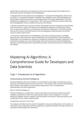 Additionally, providing them with adequate training and ongoing support will enable them to
effectively maintain and update the knowledgebase.
4. Regularly Review and Update the Knowledgebase: To keep the knowledgebase relevant and
up-to-date, it is essential to establish a feedback loop. Regularly review the knowledgebase to
identify gaps, outdated information, and emerging trends. Encourage stakeholders to provide
feedback and suggestions for improvement. This continuous improvement process will ensure
the knowledgebase remains valuable and useful to the industry.
5. Monitor Key Performance Indicators (KPIs): Shareholders and top management should define
and monitor KPIs to assess the impact of knowledgebase adoption on key business metrics
such as operational efficiency, cost reduction, and customer satisfaction. These KPIs will help
measure the success and effectiveness of the knowledgebase implementation and identify
areas for further improvement.
In conclusion, implementing a knowledgebase in the palm oil industry requires a strategic
approach and involvement from various stakeholders. By following these recommendations,
shareholders, top management, operations management, plantation managers, logisticians, and
information managers can successfully adopt and continuously improve the knowledgebase,
leading to enhanced productivity, streamlined processes, and improved decision-making within
the industry.
Mastering AI Algorithms: A
Comprehensive Guide for Developers and
Data Scientists
Topic 1: Introduction to AI Algorithms
Understanding Artificial Intelligence
Artificial Intelligence (AI) has emerged as a transformative technology, revolutionizing various
industries and reshaping the way we live and work. This subtopic aims to provide AI developers,
data scientists, data engineers, and computer programmers with a comprehensive
understanding of AI and its algorithms.
What is Artificial Intelligence?
Artificial Intelligence, in simple terms, refers to the ability of machines to exhibit human-like
intelligence and perform tasks that would typically require human intelligence. It involves
designing intelligent systems capable of perceiving their environment, reasoning, learning, and
making decisions to achieve specific goals.
AI Algorithms and How to Use Them
This subtopic will delve into the world of AI algorithms, the core building blocks of AI systems. It
will explore various algorithms and their applications, enabling developers and data scientists to
understand and leverage them effectively.
 