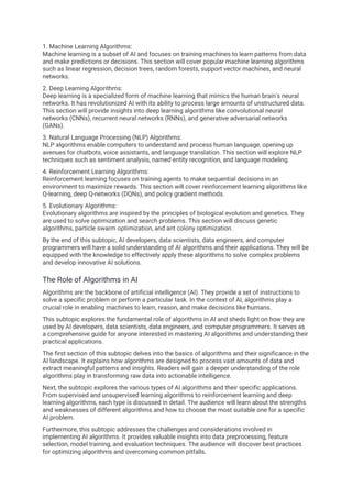 1. Machine Learning Algorithms:
Machine learning is a subset of AI and focuses on training machines to learn patterns from data
and make predictions or decisions. This section will cover popular machine learning algorithms
such as linear regression, decision trees, random forests, support vector machines, and neural
networks.
2. Deep Learning Algorithms:
Deep learning is a specialized form of machine learning that mimics the human brain's neural
networks. It has revolutionized AI with its ability to process large amounts of unstructured data.
This section will provide insights into deep learning algorithms like convolutional neural
networks (CNNs), recurrent neural networks (RNNs), and generative adversarial networks
(GANs).
3. Natural Language Processing (NLP) Algorithms:
NLP algorithms enable computers to understand and process human language, opening up
avenues for chatbots, voice assistants, and language translation. This section will explore NLP
techniques such as sentiment analysis, named entity recognition, and language modeling.
4. Reinforcement Learning Algorithms:
Reinforcement learning focuses on training agents to make sequential decisions in an
environment to maximize rewards. This section will cover reinforcement learning algorithms like
Q-learning, deep Q-networks (DQNs), and policy gradient methods.
5. Evolutionary Algorithms:
Evolutionary algorithms are inspired by the principles of biological evolution and genetics. They
are used to solve optimization and search problems. This section will discuss genetic
algorithms, particle swarm optimization, and ant colony optimization.
By the end of this subtopic, AI developers, data scientists, data engineers, and computer
programmers will have a solid understanding of AI algorithms and their applications. They will be
equipped with the knowledge to effectively apply these algorithms to solve complex problems
and develop innovative AI solutions.
The Role of Algorithms in AI
Algorithms are the backbone of artificial intelligence (AI). They provide a set of instructions to
solve a specific problem or perform a particular task. In the context of AI, algorithms play a
crucial role in enabling machines to learn, reason, and make decisions like humans.
This subtopic explores the fundamental role of algorithms in AI and sheds light on how they are
used by AI developers, data scientists, data engineers, and computer programmers. It serves as
a comprehensive guide for anyone interested in mastering AI algorithms and understanding their
practical applications.
The first section of this subtopic delves into the basics of algorithms and their significance in the
AI landscape. It explains how algorithms are designed to process vast amounts of data and
extract meaningful patterns and insights. Readers will gain a deeper understanding of the role
algorithms play in transforming raw data into actionable intelligence.
Next, the subtopic explores the various types of AI algorithms and their specific applications.
From supervised and unsupervised learning algorithms to reinforcement learning and deep
learning algorithms, each type is discussed in detail. The audience will learn about the strengths
and weaknesses of different algorithms and how to choose the most suitable one for a specific
AI problem.
Furthermore, this subtopic addresses the challenges and considerations involved in
implementing AI algorithms. It provides valuable insights into data preprocessing, feature
selection, model training, and evaluation techniques. The audience will discover best practices
for optimizing algorithms and overcoming common pitfalls.
 
