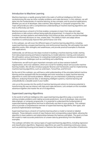 Introduction to Machine Learning
Machine learning is a rapidly growing field in the realm of artificial intelligence (AI) that is
revolutionizing the way we solve complex problems and make decisions. In this subtopic, we will
delve into the fundamentals of machine learning, its key concepts, and its practical applications.
Whether you are an AI developer, data scientist, data engineer, or computer programmer, this
Topic will provide you with a comprehensive understanding of machine learning algorithms and
how to effectively use them.
Machine learning is a branch of AI that enables computers to learn from data and make
predictions or take actions without being explicitly programmed. It is based on the idea that
machines can learn patterns and relationships from historical data, and then use that knowledge
to make informed decisions on new, unseen data. This ability to learn and adapt allows
machines to continuously improve their performance over time.
In this subtopic, we will cover the different types of machine learning algorithms, including
supervised learning, unsupervised learning, and reinforcement learning. We will explain how each
algorithm works, their strengths and weaknesses, and provide practical examples to illustrate
their applications.
Additionally, we will discuss the steps involved in building a machine learning model, starting
from data preprocessing and feature engineering, to model selection, training, and evaluation.
We will explore various techniques for evaluating model performance and discuss strategies for
handling common challenges such as overfitting and underfitting.
Furthermore, we will touch upon important concepts such as bias-variance tradeoff,
regularization, and cross-validation, which are crucial for building robust and accurate machine
learning models. We will also introduce popular libraries and frameworks used for implementing
machine learning algorithms, such as scikit-learn, TensorFlow, and PyTorch.
By the end of this subtopic, you will have a solid understanding of the principles behind machine
learning and be equipped with the knowledge and tools necessary to apply machine learning
algorithms to solve real-world problems. Whether you are interested in predicting customer
behavior, analyzing financial data, or developing intelligent systems, machine learning will
undoubtedly be a valuable asset in your toolkit.
Join us on this journey into the world of machine learning and unlock its immense potential in
transforming the way we interact with data and make decisions. Let's embark on this incredible
adventure together and master the art of AI algorithms.
Supervised Learning Algorithms
In the world of artificial intelligence (AI), supervised learning algorithms play a crucial role in
solving complex problems and making accurate predictions. As an AI developer, data scientist,
data engineer, or computer programmer, it is essential to understand the fundamentals of
supervised learning algorithms and how to effectively use them in your projects. This subtopic
aims to provide a comprehensive overview of supervised learning algorithms, their types, and
practical implementation techniques.
Supervised learning is a branch of machine learning where a model is trained on labeled
datasets. These datasets consist of input features and corresponding output labels, allowing the
algorithm to learn patterns and relationships between the features and labels. The goal is to train
the model to make accurate predictions on unseen data by generalizing from the labeled
examples.
This subtopic will delve into various types of supervised learning algorithms, including regression
and classification algorithms. Regression algorithms are used for predicting continuous values,
such as predicting housing prices based on features like location, size, and number of bedrooms.
 