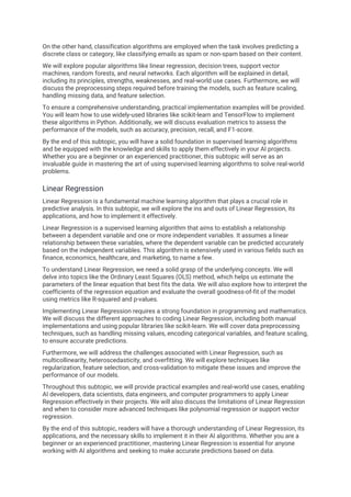 On the other hand, classification algorithms are employed when the task involves predicting a
discrete class or category, like classifying emails as spam or non-spam based on their content.
We will explore popular algorithms like linear regression, decision trees, support vector
machines, random forests, and neural networks. Each algorithm will be explained in detail,
including its principles, strengths, weaknesses, and real-world use cases. Furthermore, we will
discuss the preprocessing steps required before training the models, such as feature scaling,
handling missing data, and feature selection.
To ensure a comprehensive understanding, practical implementation examples will be provided.
You will learn how to use widely-used libraries like scikit-learn and TensorFlow to implement
these algorithms in Python. Additionally, we will discuss evaluation metrics to assess the
performance of the models, such as accuracy, precision, recall, and F1-score.
By the end of this subtopic, you will have a solid foundation in supervised learning algorithms
and be equipped with the knowledge and skills to apply them effectively in your AI projects.
Whether you are a beginner or an experienced practitioner, this subtopic will serve as an
invaluable guide in mastering the art of using supervised learning algorithms to solve real-world
problems.
Linear Regression
Linear Regression is a fundamental machine learning algorithm that plays a crucial role in
predictive analysis. In this subtopic, we will explore the ins and outs of Linear Regression, its
applications, and how to implement it effectively.
Linear Regression is a supervised learning algorithm that aims to establish a relationship
between a dependent variable and one or more independent variables. It assumes a linear
relationship between these variables, where the dependent variable can be predicted accurately
based on the independent variables. This algorithm is extensively used in various fields such as
finance, economics, healthcare, and marketing, to name a few.
To understand Linear Regression, we need a solid grasp of the underlying concepts. We will
delve into topics like the Ordinary Least Squares (OLS) method, which helps us estimate the
parameters of the linear equation that best fits the data. We will also explore how to interpret the
coefficients of the regression equation and evaluate the overall goodness-of-fit of the model
using metrics like R-squared and p-values.
Implementing Linear Regression requires a strong foundation in programming and mathematics.
We will discuss the different approaches to coding Linear Regression, including both manual
implementations and using popular libraries like scikit-learn. We will cover data preprocessing
techniques, such as handling missing values, encoding categorical variables, and feature scaling,
to ensure accurate predictions.
Furthermore, we will address the challenges associated with Linear Regression, such as
multicollinearity, heteroscedasticity, and overfitting. We will explore techniques like
regularization, feature selection, and cross-validation to mitigate these issues and improve the
performance of our models.
Throughout this subtopic, we will provide practical examples and real-world use cases, enabling
AI developers, data scientists, data engineers, and computer programmers to apply Linear
Regression effectively in their projects. We will also discuss the limitations of Linear Regression
and when to consider more advanced techniques like polynomial regression or support vector
regression.
By the end of this subtopic, readers will have a thorough understanding of Linear Regression, its
applications, and the necessary skills to implement it in their AI algorithms. Whether you are a
beginner or an experienced practitioner, mastering Linear Regression is essential for anyone
working with AI algorithms and seeking to make accurate predictions based on data.
 