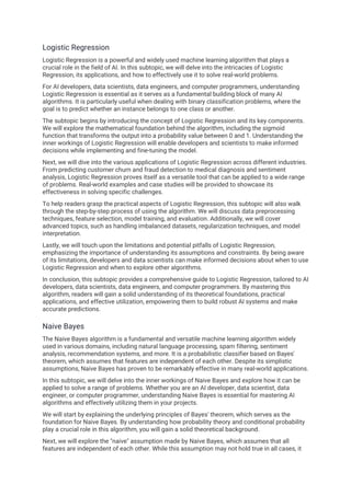 Logistic Regression
Logistic Regression is a powerful and widely used machine learning algorithm that plays a
crucial role in the field of AI. In this subtopic, we will delve into the intricacies of Logistic
Regression, its applications, and how to effectively use it to solve real-world problems.
For AI developers, data scientists, data engineers, and computer programmers, understanding
Logistic Regression is essential as it serves as a fundamental building block of many AI
algorithms. It is particularly useful when dealing with binary classification problems, where the
goal is to predict whether an instance belongs to one class or another.
The subtopic begins by introducing the concept of Logistic Regression and its key components.
We will explore the mathematical foundation behind the algorithm, including the sigmoid
function that transforms the output into a probability value between 0 and 1. Understanding the
inner workings of Logistic Regression will enable developers and scientists to make informed
decisions while implementing and fine-tuning the model.
Next, we will dive into the various applications of Logistic Regression across different industries.
From predicting customer churn and fraud detection to medical diagnosis and sentiment
analysis, Logistic Regression proves itself as a versatile tool that can be applied to a wide range
of problems. Real-world examples and case studies will be provided to showcase its
effectiveness in solving specific challenges.
To help readers grasp the practical aspects of Logistic Regression, this subtopic will also walk
through the step-by-step process of using the algorithm. We will discuss data preprocessing
techniques, feature selection, model training, and evaluation. Additionally, we will cover
advanced topics, such as handling imbalanced datasets, regularization techniques, and model
interpretation.
Lastly, we will touch upon the limitations and potential pitfalls of Logistic Regression,
emphasizing the importance of understanding its assumptions and constraints. By being aware
of its limitations, developers and data scientists can make informed decisions about when to use
Logistic Regression and when to explore other algorithms.
In conclusion, this subtopic provides a comprehensive guide to Logistic Regression, tailored to AI
developers, data scientists, data engineers, and computer programmers. By mastering this
algorithm, readers will gain a solid understanding of its theoretical foundations, practical
applications, and effective utilization, empowering them to build robust AI systems and make
accurate predictions.
Naive Bayes
The Naive Bayes algorithm is a fundamental and versatile machine learning algorithm widely
used in various domains, including natural language processing, spam filtering, sentiment
analysis, recommendation systems, and more. It is a probabilistic classifier based on Bayes'
theorem, which assumes that features are independent of each other. Despite its simplistic
assumptions, Naive Bayes has proven to be remarkably effective in many real-world applications.
In this subtopic, we will delve into the inner workings of Naive Bayes and explore how it can be
applied to solve a range of problems. Whether you are an AI developer, data scientist, data
engineer, or computer programmer, understanding Naive Bayes is essential for mastering AI
algorithms and effectively utilizing them in your projects.
We will start by explaining the underlying principles of Bayes' theorem, which serves as the
foundation for Naive Bayes. By understanding how probability theory and conditional probability
play a crucial role in this algorithm, you will gain a solid theoretical background.
Next, we will explore the "naive" assumption made by Naive Bayes, which assumes that all
features are independent of each other. While this assumption may not hold true in all cases, it
 