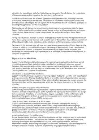 simplifies the calculations and often leads to accurate results. We will discuss the implications
of this assumption and its impact on the algorithm's performance.
Furthermore, we will cover the different types of Naive Bayes classifiers, including Gaussian,
Multinomial, and Bernoulli Naive Bayes. Each variant is suitable for specific types of data and
provides unique advantages. We will explain the characteristics of each variant and guide you on
selecting the appropriate one for your problem.
Additionally, we will discuss the preprocessing steps required to prepare your data for Naive
Bayes. This includes handling missing values, feature scaling, and feature selection techniques.
Understanding these steps is crucial for optimizing the performance of your Naive Bayes
classifier.
Finally, we will provide practical examples and code snippets to illustrate the implementation of
Naive Bayes using popular libraries such as scikit-learn or TensorFlow. You will learn how to train
a Naive Bayes model, make predictions, and evaluate its performance using various metrics.
By the end of this subtopic, you will have a comprehensive understanding of Naive Bayes and be
capable of applying it to real-world problems. Whether you are interested in text classification,
recommendation systems, or any other domain where Naive Bayes can be employed, this
knowledge will be invaluable in your journey as an AI developer, data scientist, data engineer, or
computer programmer.
Support Vector Machines
Support Vector Machines (SVMs) are powerful machine learning algorithms that have gained
popularity in various fields, including image classification, text classification, and anomaly
detection. This subtopic will provide a comprehensive overview of Support Vector Machines,
their working principles, and how they can be effectively used by AI Developers, Data Scientists,
Data Engineers, and Computer Programmers.
Introduction to Support Vector Machines:
Support Vector Machines are supervised learning models that can be used for both classification
and regression tasks. The key idea behind SVMs is to find the optimal hyperplane that separates
different classes in the feature space. SVMs achieve this by maximizing the margin between the
decision boundary and the support vectors, which are the closest data points to the decision
boundary.
Working Principles of Support Vector Machines:
SVMs work by transforming the input data into a higher-dimensional feature space using kernel
functions. In this transformed space, SVMs try to find the hyperplane that maximizes the margin
between classes. The choice of kernel function plays a crucial role in SVM performance and
depends on the specific problem at hand. Commonly used kernel functions include linear,
polynomial, radial basis function (RBF), and sigmoid.
Using Support Vector Machines in AI Applications:
Support Vector Machines offer several advantages that make them popular among AI
Developers, Data Scientists, and other professionals. They are effective in handling high-
dimensional data, can handle both linearly separable and non-linearly separable data, and have
good generalization capabilities. SVMs can be used for various tasks such as image
classification, spam detection, sentiment analysis, and credit scoring.
Implementing Support Vector Machines:
To use Support Vector Machines effectively, developers and data scientists need to understand
the implementation details. This subtopic will cover various aspects of SVM implementation,
including choosing the appropriate kernel function, tuning hyperparameters, handling
imbalanced datasets, and dealing with large-scale datasets. Additionally, it will provide practical
examples and code snippets in popular programming languages like Python and R.
 