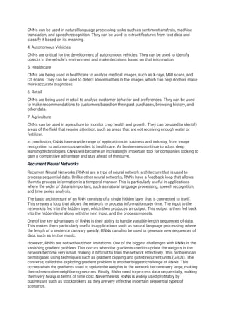 CNNs can be used in natural language processing tasks such as sentiment analysis, machine
translation, and speech recognition. They can be used to extract features from text data and
classify it based on its meaning.
4. Autonomous Vehicles
CNNs are critical for the development of autonomous vehicles. They can be used to identify
objects in the vehicle's environment and make decisions based on that information.
5. Healthcare
CNNs are being used in healthcare to analyze medical images, such as X-rays, MRI scans, and
CT scans. They can be used to detect abnormalities in the images, which can help doctors make
more accurate diagnoses.
6. Retail
CNNs are being used in retail to analyze customer behavior and preferences. They can be used
to make recommendations to customers based on their past purchases, browsing history, and
other data.
7. Agriculture
CNNs can be used in agriculture to monitor crop health and growth. They can be used to identify
areas of the field that require attention, such as areas that are not receiving enough water or
fertilizer.
In conclusion, CNNs have a wide range of applications in business and industry, from image
recognition to autonomous vehicles to healthcare. As businesses continue to adopt deep
learning technologies, CNNs will become an increasingly important tool for companies looking to
gain a competitive advantage and stay ahead of the curve.
Recurrent Neural Networks
Recurrent Neural Networks (RNNs) are a type of neural network architecture that is used to
process sequential data. Unlike other neural networks, RNNs have a feedback loop that allows
them to process information in a temporal manner. This is particularly useful in applications
where the order of data is important, such as natural language processing, speech recognition,
and time series analysis.
The basic architecture of an RNN consists of a single hidden layer that is connected to itself.
This creates a loop that allows the network to process information over time. The input to the
network is fed into the hidden layer, which then produces an output. This output is then fed back
into the hidden layer along with the next input, and the process repeats.
One of the key advantages of RNNs is their ability to handle variable-length sequences of data.
This makes them particularly useful in applications such as natural language processing, where
the length of a sentence can vary greatly. RNNs can also be used to generate new sequences of
data, such as text or music.
However, RNNs are not without their limitations. One of the biggest challenges with RNNs is the
vanishing gradient problem. This occurs when the gradients used to update the weights in the
network become very small, making it difficult to train the network effectively. This problem can
be mitigated using techniques such as gradient clipping and gated recurrent units (GRUs). The
converse, called the exploding gradient problem is another biggest challenge of RNNs. This
occurs when the gradients used to update the weights in the network become very large, making
them drown other neighboring neurons. Finally, RNNs need to process data sequentially, making
them very heavy in terms of time cost. Nevertheless, RNNs is widely used profitably by
businesses such as stockbrokers as they are very effective in certain sequential types of
scenarios.
 