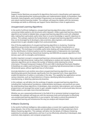 Conclusion:
Support Vector Machines are powerful AI algorithms that excel in classification and regression
tasks. By understanding their working principles and implementation details, AI Developers, Data
Scientists, Data Engineers, and Computer Programmers can leverage SVMs to build accurate
and robust machine learning models. This subtopic will equip the readers with the necessary
knowledge and skills to effectively use Support Vector Machines in their AI applications.
Unsupervised Learning Algorithms
In the world of artificial intelligence, unsupervised learning algorithms play a vital role in
uncovering hidden patterns and structures within datasets. Unlike supervised learning, where the
algorithms are trained on labeled data, unsupervised learning algorithms work with unlabeled
data, making them particularly useful when there is no prior knowledge or specific objectives to
achieve. This subtopic explores the fundamentals of unsupervised learning algorithms and how
they can be leveraged by AI developers, data scientists, data engineers, and computer
programmers to gain valuable insights from unstructured data.
One of the key applications of unsupervised learning algorithms is clustering. Clustering
algorithms group similar data points together based on their inherent characteristics or
relationships. This technique is incredibly useful when dealing with large datasets, as it allows
for the identification of distinct patterns and the categorization of data points into meaningful
clusters. K-means clustering, hierarchical clustering, and DBSCAN are popular algorithms in this
domain, each with its strengths and limitations.
Another important concept in unsupervised learning is dimensionality reduction. Many real-world
datasets are high-dimensional, making them challenging to analyze and visualize. Dimensionality
reduction algorithms aim to reduce the number of features while retaining the critical
information. Principal Component Analysis (PCA) and t-SNE (t-distributed Stochastic Neighbor
Embedding) are widely used techniques that help in visualizing high-dimensional data in a lower-
dimensional space, without significant loss of information.
Anomaly detection is yet another area where unsupervised learning algorithms excel. By
identifying data points that deviate significantly from the expected norm, these algorithms
enable the detection of outliers or anomalies in the data. This capability has applications across
various industries, such as fraud detection in finance, identifying defective products in
manufacturing, or detecting cybersecurity breaches.
In this subtopic, we will delve into the workings of popular unsupervised learning algorithms,
including their mathematical foundations, implementation techniques, and practical use cases.
By understanding these algorithms, AI developers, data scientists, data engineers, and computer
programmers can leverage their power to gain valuable insights from unstructured data, discover
hidden patterns, and make more informed decisions.
Whether you are a seasoned professional in the field of AI or someone looking to expand your
knowledge, this subtopic will equip you with the necessary tools and techniques to effectively
use unsupervised learning algorithms in your projects. Get ready to unlock the potential of
unsupervised learning and revolutionize the way you analyze and interpret data!
K-Means Clustering
In the world of artificial intelligence, data analysis plays a crucial role in gaining insights from
large datasets. One of the most popular and versatile techniques for data clustering is the K-
Means Clustering algorithm. This subtopic will delve into the details of K-Means Clustering,
explaining its concepts, applications, and how it can be effectively utilized by AI developers, data
scientists, data engineers, and computer programmers.
 