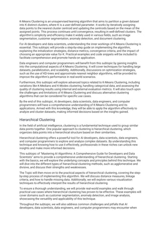 K-Means Clustering is an unsupervised learning algorithm that aims to partition a given dataset
into K distinct clusters, where K is a user-defined parameter. It works by iteratively assigning
data points to the nearest cluster centroid and updating the centroids based on the mean of the
assigned points. This process continues until convergence, resulting in well-defined clusters. The
algorithm's simplicity and efficiency make it widely used in various fields, such as image
segmentation, customer segmentation, anomaly detection, and document clustering.
For AI developers and data scientists, understanding the inner workings of K-Means Clustering is
essential. This subtopic will provide a step-by-step guide on implementing the algorithm,
explaining the initialization strategies, distance metrics, convergence criteria, and the impact of
choosing an appropriate value for K. Practical examples and code snippets will be included to
facilitate comprehension and promote hands-on application.
Data engineers and computer programmers will benefit from this subtopic by gaining insights
into the computational aspects of K-Means Clustering. It will cover techniques for handling large
datasets, parallelization, and scalability. Additionally, discussions on optimization strategies,
such as the use of KD-trees and approximate nearest neighbor algorithms, will be provided to
improve the algorithm's performance in real-world scenarios.
Furthermore, this subtopic will explore advanced topics related to K-Means Clustering, including
variations like K-Medians and K-Modes clustering, handling categorical data, and assessing the
quality of clustering results using internal and external evaluation metrics. It will also touch upon
the challenges and limitations of K-Means Clustering and discuss alternative clustering
algorithms that can be considered for specific use cases.
By the end of this subtopic, AI developers, data scientists, data engineers, and computer
programmers will have a comprehensive understanding of K-Means Clustering and its
applications. Armed with this knowledge, they will be able to apply the algorithm effectively to
analyze and cluster datasets, making informed decisions based on the insights gained.
Hierarchical Clustering
In the field of artificial intelligence, clustering is a fundamental technique used to group similar
data points together. One popular approach to clustering is hierarchical clustering, which
organizes data points into a hierarchical structure based on their similarities.
Hierarchical clustering offers a powerful tool for AI developers, data scientists, data engineers,
and computer programmers to explore and analyze complex datasets. By understanding this
technique and knowing how to use it effectively, professionals in these niches can unlock new
insights and make more informed decisions.
This subtopic of "Mastering AI Algorithms: A Comprehensive Guide for Developers and Data
Scientists" aims to provide a comprehensive understanding of hierarchical clustering. Starting
with the basics, we will explore the underlying concepts and principles behind this technique. We
will dive into the different types of hierarchical clustering methods, such as agglomerative and
divisive, and discuss their strengths and weaknesses.
The Topic will then move on to the practical aspects of hierarchical clustering, covering the step-
by-step process of implementing this algorithm. We will discuss distance measures, linkage
criteria, and how to handle missing data. Additionally, we will explore various visualization
techniques to effectively interpret the results of hierarchical clustering.
To ensure a thorough understanding, we will provide real-world examples and walk through
practical use cases where hierarchical clustering has proven to be effective. These examples will
cover domains such as customer segmentation, anomaly detection, and image analysis,
showcasing the versatility and applicability of this technique.
Throughout the subtopic, we will also address common challenges and pitfalls that AI
developers, data scientists, data engineers, and computer programmers may encounter when
 