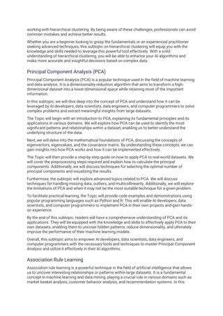 working with hierarchical clustering. By being aware of these challenges, professionals can avoid
common mistakes and achieve better results.
Whether you are a beginner looking to grasp the fundamentals or an experienced practitioner
seeking advanced techniques, this subtopic on hierarchical clustering will equip you with the
knowledge and skills needed to leverage this powerful tool effectively. With a solid
understanding of hierarchical clustering, you will be able to enhance your AI algorithms and
make more accurate and insightful decisions based on complex data.
Principal Component Analysis (PCA)
Principal Component Analysis (PCA) is a popular technique used in the field of machine learning
and data analysis. It is a dimensionality reduction algorithm that aims to transform a high-
dimensional dataset into a lower-dimensional space while retaining most of the important
information.
In this subtopic, we will dive deep into the concept of PCA and understand how it can be
leveraged by AI developers, data scientists, data engineers, and computer programmers to solve
complex problems and extract meaningful insights from large datasets.
The Topic will begin with an introduction to PCA, explaining its fundamental principles and its
applications in various domains. We will explore how PCA can be used to identify the most
significant patterns and relationships within a dataset, enabling us to better understand the
underlying structure of the data.
Next, we will delve into the mathematical foundations of PCA, discussing the concepts of
eigenvectors, eigenvalues, and the covariance matrix. By understanding these concepts, we can
gain insights into how PCA works and how it can be implemented effectively.
The Topic will then provide a step-by-step guide on how to apply PCA to real-world datasets. We
will cover the preprocessing steps required and explain how to calculate the principal
components. Additionally, we will discuss techniques for selecting the optimal number of
principal components and visualizing the results.
Furthermore, the subtopic will explore advanced topics related to PCA. We will discuss
techniques for handling missing data, outliers, and multicollinearity. Additionally, we will explore
the limitations of PCA and when it may not be the most suitable technique for a given problem.
To facilitate practical learning, the Topic will provide code examples and demonstrations using
popular programming languages such as Python and R. This will enable AI developers, data
scientists, and computer programmers to implement PCA in their own projects and gain hands-
on experience.
By the end of this subtopic, readers will have a comprehensive understanding of PCA and its
applications. They will be equipped with the knowledge and skills to effectively apply PCA to their
own datasets, enabling them to uncover hidden patterns, reduce dimensionality, and ultimately
improve the performance of their machine learning models.
Overall, this subtopic aims to empower AI developers, data scientists, data engineers, and
computer programmers with the necessary tools and techniques to master Principal Component
Analysis and utilize it effectively in their AI algorithms.
Association Rule Learning
Association rule learning is a powerful technique in the field of artificial intelligence that allows
us to uncover interesting relationships or patterns within large datasets. It is a fundamental
concept in machine learning and data mining, playing a crucial role in various domains such as
market basket analysis, customer behavior analysis, and recommendation systems. In this
 