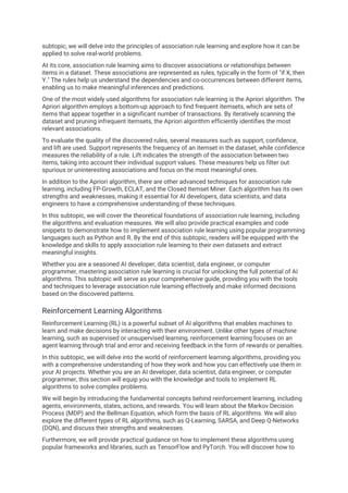 subtopic, we will delve into the principles of association rule learning and explore how it can be
applied to solve real-world problems.
At its core, association rule learning aims to discover associations or relationships between
items in a dataset. These associations are represented as rules, typically in the form of "if X, then
Y." The rules help us understand the dependencies and co-occurrences between different items,
enabling us to make meaningful inferences and predictions.
One of the most widely used algorithms for association rule learning is the Apriori algorithm. The
Apriori algorithm employs a bottom-up approach to find frequent itemsets, which are sets of
items that appear together in a significant number of transactions. By iteratively scanning the
dataset and pruning infrequent itemsets, the Apriori algorithm efficiently identifies the most
relevant associations.
To evaluate the quality of the discovered rules, several measures such as support, confidence,
and lift are used. Support represents the frequency of an itemset in the dataset, while confidence
measures the reliability of a rule. Lift indicates the strength of the association between two
items, taking into account their individual support values. These measures help us filter out
spurious or uninteresting associations and focus on the most meaningful ones.
In addition to the Apriori algorithm, there are other advanced techniques for association rule
learning, including FP-Growth, ECLAT, and the Closed Itemset Miner. Each algorithm has its own
strengths and weaknesses, making it essential for AI developers, data scientists, and data
engineers to have a comprehensive understanding of these techniques.
In this subtopic, we will cover the theoretical foundations of association rule learning, including
the algorithms and evaluation measures. We will also provide practical examples and code
snippets to demonstrate how to implement association rule learning using popular programming
languages such as Python and R. By the end of this subtopic, readers will be equipped with the
knowledge and skills to apply association rule learning to their own datasets and extract
meaningful insights.
Whether you are a seasoned AI developer, data scientist, data engineer, or computer
programmer, mastering association rule learning is crucial for unlocking the full potential of AI
algorithms. This subtopic will serve as your comprehensive guide, providing you with the tools
and techniques to leverage association rule learning effectively and make informed decisions
based on the discovered patterns.
Reinforcement Learning Algorithms
Reinforcement Learning (RL) is a powerful subset of AI algorithms that enables machines to
learn and make decisions by interacting with their environment. Unlike other types of machine
learning, such as supervised or unsupervised learning, reinforcement learning focuses on an
agent learning through trial and error and receiving feedback in the form of rewards or penalties.
In this subtopic, we will delve into the world of reinforcement learning algorithms, providing you
with a comprehensive understanding of how they work and how you can effectively use them in
your AI projects. Whether you are an AI developer, data scientist, data engineer, or computer
programmer, this section will equip you with the knowledge and tools to implement RL
algorithms to solve complex problems.
We will begin by introducing the fundamental concepts behind reinforcement learning, including
agents, environments, states, actions, and rewards. You will learn about the Markov Decision
Process (MDP) and the Bellman Equation, which form the basis of RL algorithms. We will also
explore the different types of RL algorithms, such as Q-Learning, SARSA, and Deep Q-Networks
(DQN), and discuss their strengths and weaknesses.
Furthermore, we will provide practical guidance on how to implement these algorithms using
popular frameworks and libraries, such as TensorFlow and PyTorch. You will discover how to
 