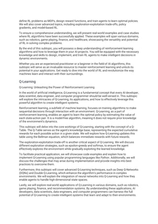 define RL problems as MDPs, design reward functions, and train agents to learn optimal policies.
We will also cover advanced topics, including exploration-exploitation trade-offs, policy
gradients, and model-based RL.
To ensure a comprehensive understanding, we will present real-world examples and case studies
where RL algorithms have been successfully applied. These examples will span various domains,
such as robotics, game playing, finance, and healthcare, showcasing the versatility and potential
of RL in solving complex problems.
By the end of this subtopic, you will possess a deep understanding of reinforcement learning
algorithms and how to leverage them in your AI projects. You will be equipped with the necessary
knowledge and skills to design, implement, and train RL agents to make intelligent decisions in
dynamic environments.
Whether you are an experienced practitioner or a beginner in the field of AI algorithms, this
subtopic will serve as an invaluable resource to master reinforcement learning and unlock its
potential in your applications. Get ready to dive into the world of RL and revolutionize the way
machines learn and interact with their surroundings.
Q-Learning
Q-Learning: Unleashing the Power of Reinforcement Learning
In the world of artificial intelligence, Q-Learning is a fundamental concept that every AI developer,
data scientist, data engineer, and computer programmer should be well-versed in. This subtopic
will explore the intricacies of Q-Learning, its applications, and how to effectively leverage this
powerful algorithm to create intelligent systems.
Reinforcement learning, a subfield of machine learning, focuses on training algorithms to make
sequential decisions through interaction with an environment. Q-Learning, as a part of
reinforcement learning, enables an agent to learn the optimal policy by estimating the value of
each state-action pair. It is a model-free algorithm, meaning it does not require prior knowledge
of the environment's dynamics.
This subtopic will delve into the core workings of Q-Learning, starting with the concept of a Q-
Table. The Q-Table serves as the agent's knowledge base, representing the expected cumulative
rewards for each possible action in a given state. We will explore how Q-Learning updates this
table using the Bellman equation, which balances immediate rewards with future rewards.
The exploration-exploitation trade-off is another critical aspect of Q-Learning. We will discuss
different exploration strategies, such as epsilon-greedy and softmax, to ensure the agent
effectively explores the environment while gradually exploiting the learned knowledge.
To facilitate practical application, we will showcase code examples and explain how to
implement Q-Learning using popular programming languages like Python. Additionally, we will
discuss the challenges that may arise during implementation and provide insights into best
practices to overcome them.
Furthermore, this subtopic will cover advanced Q-Learning techniques, such as Deep Q-Networks
(DQNs) and Double Q-Learning, which enhance the algorithm's performance in complex
environments. We will explain the integration of neural networks into Q-Learning and how they
enable agents to handle high-dimensional state spaces.
Lastly, we will explore real-world applications of Q-Learning in various domains, such as robotics,
game playing, finance, and recommendation systems. By understanding these applications, AI
developers, data scientists, data engineers, and computer programmers can harness the full
potential of Q-Learning to create intelligent systems that learn and adapt to their environments.
 