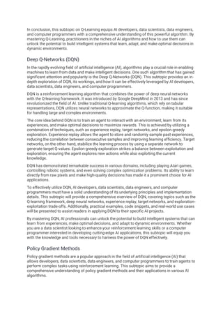 In conclusion, this subtopic on Q-Learning equips AI developers, data scientists, data engineers,
and computer programmers with a comprehensive understanding of this powerful algorithm. By
mastering Q-Learning, practitioners in the niches of AI algorithms and how to use them can
unlock the potential to build intelligent systems that learn, adapt, and make optimal decisions in
dynamic environments.
Deep Q-Networks (DQN)
In the rapidly evolving field of artificial intelligence (AI), algorithms play a crucial role in enabling
machines to learn from data and make intelligent decisions. One such algorithm that has gained
significant attention and popularity is the Deep Q-Networks (DQN). This subtopic provides an in-
depth exploration of DQN, its workings, and how it can be effectively leveraged by AI developers,
data scientists, data engineers, and computer programmers.
DQN is a reinforcement learning algorithm that combines the power of deep neural networks
with the Q-learning framework. It was introduced by Google DeepMind in 2013 and has since
revolutionized the field of AI. Unlike traditional Q-learning algorithms, which rely on tabular
representations, DQN utilizes neural networks to approximate the Q-function, making it suitable
for handling large and complex environments.
The core idea behind DQN is to train an agent to interact with an environment, learn from its
experiences, and make optimal decisions to maximize rewards. This is achieved by utilizing a
combination of techniques, such as experience replay, target networks, and epsilon-greedy
exploration. Experience replay allows the agent to store and randomly sample past experiences,
reducing the correlation between consecutive samples and improving learning efficiency. Target
networks, on the other hand, stabilize the learning process by using a separate network to
generate target Q-values. Epsilon-greedy exploration strikes a balance between exploitation and
exploration, ensuring the agent explores new actions while also exploiting the current
knowledge.
DQN has demonstrated remarkable success in various domains, including playing Atari games,
controlling robotic systems, and even solving complex optimization problems. Its ability to learn
directly from raw pixels and make high-quality decisions has made it a prominent choice for AI
applications.
To effectively utilize DQN, AI developers, data scientists, data engineers, and computer
programmers must have a solid understanding of its underlying principles and implementation
details. This subtopic will provide a comprehensive overview of DQN, covering topics such as the
Q-learning framework, deep neural networks, experience replay, target networks, and exploration-
exploitation trade-offs. Additionally, practical examples, code snippets, and real-world use cases
will be presented to assist readers in applying DQN to their specific AI projects.
By mastering DQN, AI professionals can unlock the potential to build intelligent systems that can
learn from experiences, make optimal decisions, and adapt to dynamic environments. Whether
you are a data scientist looking to enhance your reinforcement learning skills or a computer
programmer interested in developing cutting-edge AI applications, this subtopic will equip you
with the knowledge and tools necessary to harness the power of DQN effectively.
Policy Gradient Methods
Policy gradient methods are a popular approach in the field of artificial intelligence (AI) that
allows developers, data scientists, data engineers, and computer programmers to train agents to
perform complex tasks using reinforcement learning. This subtopic aims to provide a
comprehensive understanding of policy gradient methods and their applications in various AI
algorithms.
 