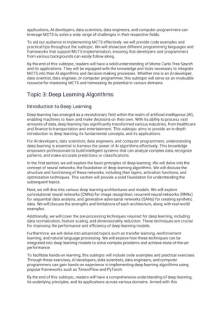 applications, AI developers, data scientists, data engineers, and computer programmers can
leverage MCTS to solve a wide range of challenges in their respective fields.
To aid our audience in implementing MCTS effectively, we will provide code examples and
practical tips throughout the subtopic. We will showcase different programming languages and
frameworks that support MCTS implementation, ensuring that developers and programmers
from various backgrounds can easily follow along.
By the end of this subtopic, readers will have a solid understanding of Monte Carlo Tree Search
and its applications. They will be equipped with the knowledge and tools necessary to integrate
MCTS into their AI algorithms and decision-making processes. Whether one is an AI developer,
data scientist, data engineer, or computer programmer, this subtopic will serve as an invaluable
resource for mastering MCTS and harnessing its potential in various domains.
Topic 3: Deep Learning Algorithms
Introduction to Deep Learning
Deep learning has emerged as a revolutionary field within the realm of artificial intelligence (AI),
enabling machines to learn and make decisions on their own. With its ability to process vast
amounts of data, deep learning has significantly transformed various industries, from healthcare
and finance to transportation and entertainment. This subtopic aims to provide an in-depth
introduction to deep learning, its fundamental concepts, and its applications.
For AI developers, data scientists, data engineers, and computer programmers, understanding
deep learning is essential to harness the power of AI algorithms effectively. This knowledge
empowers professionals to build intelligent systems that can analyze complex data, recognize
patterns, and make accurate predictions or classifications.
In the first section, we will explore the basic principles of deep learning. We will delve into the
concept of neural networks, the foundation of deep learning algorithms. We will discuss the
structure and functioning of these networks, including their layers, activation functions, and
optimization techniques. This section will provide a solid foundation for understanding the
subsequent topics.
Next, we will dive into various deep learning architectures and models. We will explore
convolutional neural networks (CNNs) for image recognition, recurrent neural networks (RNNs)
for sequential data analysis, and generative adversarial networks (GANs) for creating synthetic
data. We will discuss the strengths and limitations of each architecture, along with real-world
examples.
Additionally, we will cover the pre-processing techniques required for deep learning, including
data normalization, feature scaling, and dimensionality reduction. These techniques are crucial
for improving the performance and efficiency of deep learning models.
Furthermore, we will delve into advanced topics such as transfer learning, reinforcement
learning, and natural language processing. We will explore how these techniques can be
integrated into deep learning models to solve complex problems and achieve state-of-the-art
performance.
To facilitate hands-on learning, this subtopic will include code examples and practical exercises.
Through these exercises, AI developers, data scientists, data engineers, and computer
programmers can gain hands-on experience in implementing deep learning algorithms using
popular frameworks such as TensorFlow and PyTorch.
By the end of this subtopic, readers will have a comprehensive understanding of deep learning,
its underlying principles, and its applications across various domains. Armed with this
 