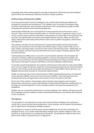 knowledge, they will be well-equipped to leverage AI algorithms effectively and build intelligent
systems that can revolutionize industries and solve complex problems.
Artificial Neural Networks (ANN)
In the fast-paced world of artificial intelligence (AI), Artificial Neural Networks (ANN) have
emerged as a powerful and versatile tool. This subtopic aims to provide AI developers, data
scientists, data engineers, and computer programmers with a comprehensive guide on ANN,
unraveling the intricacies of this fascinating algorithm.
Artificial Neural Networks are a computational model inspired by the human brain's neural
network. They consist of interconnected nodes, or "artificial neurons," organized in layers. Each
neuron receives inputs, performs calculations, and produces an output that is then passed to the
next layer. By adjusting the connections and weights between neurons, ANNs can learn and
adapt, making them particularly well-suited for tasks such as pattern recognition, classification,
and regression.
This subtopic will delve into the fundamental concepts behind ANN, starting with the basic
structure and architecture. We will explore the different types of layers used in ANN, such as
input, hidden, and output layers, and discuss their roles in the learning process. Additionally, we
will cover popular activation functions that determine neuron output, including sigmoid, ReLU,
and tanh functions.
Understanding how ANNs learn is crucial for maximizing their potential. We will explore the
concept of training an ANN using backpropagation, a process that adjusts the weights and
biases of neurons based on the discrepancy between predicted and actual outcomes. We will
also discuss techniques to prevent overfitting, a common challenge in ANN training.
To provide a practical perspective, this subtopic will showcase real-world use cases where ANNs
excel, such as image and speech recognition, natural language processing, and recommendation
systems. We will discuss the advantages and limitations of using ANNs in these domains, and
highlight best practices and tips for successful implementation.
Finally, we will touch upon recent advancements in ANN, including deep learning, convolutional
neural networks (CNNs), and recurrent neural networks (RNNs). These developments have
revolutionized various AI applications and continue to drive innovation in the field.
By the end of this subtopic, AI developers, data scientists, data engineers, and computer
programmers will possess a deep understanding of Artificial Neural Networks, enabling them to
leverage this powerful algorithm to solve complex problems and push the boundaries of AI
capabilities.
Whether you are a seasoned professional or a curious beginner, this subtopic will equip you with
the knowledge and tools needed to master Artificial Neural Networks and unleash their potential
in your AI projects.
Perceptron
The perceptron is a fundamental concept in the field of artificial intelligence (AI) and plays a
crucial role in many machine learning algorithms. In this subtopic, we will explore the perceptron
and its significance in developing intelligent systems.
The perceptron is a type of artificial neural network (ANN) that mimics the functionality of a
biological neuron. It is a simple model that takes multiple inputs, applies weights to them, and
produces an output based on a predetermined threshold. The perceptron's ability to learn from
data is what makes it a powerful tool in AI algorithms.
 