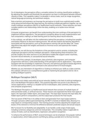 For AI developers, the perceptron offers a versatile solution for solving classification problems.
By adjusting the weights and threshold, the perceptron can learn to distinguish between different
classes of data. This capability makes it invaluable in various tasks, such as image recognition,
natural language processing, and sentiment analysis.
Data scientists and engineers can leverage the perceptron to build more sophisticated models
using advanced techniques like deep learning. By stacking multiple perceptrons together, we can
create multilayer perceptrons (MLPs) or feedforward neural networks. These networks can learn
complex patterns and relationships within the data, enabling us to tackle more intricate
problems.
Computer programmers can benefit from understanding the inner workings of the perceptron to
implement efficient algorithms. The perceptron's simplicity allows for easy implementation and
fast computation, making it an ideal starting point for learning about neural networks.
In this subtopic, we will delve into the mathematics behind the perceptron, including how weights
and biases influence its decision-making process. We will also explore the learning algorithms
associated with the perceptron, such as the perceptron training rule and the delta rule. These
algorithms help adjust the weights and biases to minimize errors and optimize the model's
performance.
Furthermore, we will discuss the limitations of the perceptron and its variants, including the
single-layer perceptron and the multilayer perceptron. Understanding these limitations will
provide insights into when and how to use alternative models like support vector machines,
recurrent neural networks, or convolutional neural networks.
By the end of this subtopic, AI developers, data scientists, data engineers, and computer
programmers will have a solid understanding of the perceptron and its applications. They will be
equipped with the knowledge to implement, fine-tune, and optimize perceptron-based algorithms
to solve real-world problems and contribute to the advancement of AI technologies.
Whether you are interested in AI algorithms or looking to enhance your skills as a data scientist,
this subtopic will serve as a comprehensive guide to mastering the perceptron and its role in
building intelligent systems.
Multilayer Perceptron (MLP)
One of the most widely used artificial neural networks (ANNs) in the field of artificial intelligence
(AI) is the Multilayer Perceptron (MLP). This powerful algorithm has proven to be effective in
various applications, making it a valuable tool for AI developers, data scientists, data engineers,
and computer programmers.
The Multilayer Perceptron is a feedforward neural network that consists of multiple layers of
interconnected nodes, or artificial neurons. These neurons are organized into three main types of
layers: the input layer, hidden layers, and output layer. The input layer receives the input data, the
hidden layers perform computations, and the output layer produces the final results.
The true power of MLP lies in its ability to learn and generalize from input-output patterns.
Through a process called supervised learning, the MLP is trained on labeled data, allowing it to
map inputs to corresponding outputs. This training process involves adjusting the weights and
biases of the network to minimize the difference between predicted outputs and actual outputs.
MLP is known for its flexibility and adaptability. It can handle a wide range of data types,
including numerical, categorical, and even textual data. This versatility makes it applicable to
various AI tasks, such as classification, regression, and pattern recognition.
To enhance the performance of MLP, several techniques can be employed. One popular method
is regularization, which helps prevent overfitting by adding a penalty term to the loss function.
 