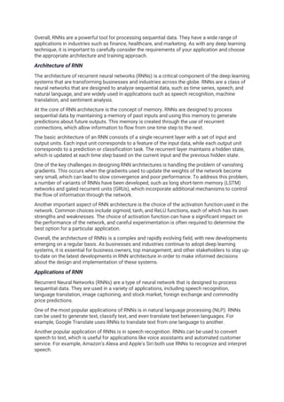 Overall, RNNs are a powerful tool for processing sequential data. They have a wide range of
applications in industries such as finance, healthcare, and marketing. As with any deep learning
technique, it is important to carefully consider the requirements of your application and choose
the appropriate architecture and training approach.
Architecture of RNN
The architecture of recurrent neural networks (RNNs) is a critical component of the deep learning
systems that are transforming businesses and industries across the globe. RNNs are a class of
neural networks that are designed to analyze sequential data, such as time series, speech, and
natural language, and are widely used in applications such as speech recognition, machine
translation, and sentiment analysis.
At the core of RNN architecture is the concept of memory. RNNs are designed to process
sequential data by maintaining a memory of past inputs and using this memory to generate
predictions about future outputs. This memory is created through the use of recurrent
connections, which allow information to flow from one time step to the next.
The basic architecture of an RNN consists of a single recurrent layer with a set of input and
output units. Each input unit corresponds to a feature of the input data, while each output unit
corresponds to a prediction or classification task. The recurrent layer maintains a hidden state,
which is updated at each time step based on the current input and the previous hidden state.
One of the key challenges in designing RNN architectures is handling the problem of vanishing
gradients. This occurs when the gradients used to update the weights of the network become
very small, which can lead to slow convergence and poor performance. To address this problem,
a number of variants of RNNs have been developed, such as long short-term memory (LSTM)
networks and gated recurrent units (GRUs), which incorporate additional mechanisms to control
the flow of information through the network.
Another important aspect of RNN architecture is the choice of the activation function used in the
network. Common choices include sigmoid, tanh, and ReLU functions, each of which has its own
strengths and weaknesses. The choice of activation function can have a significant impact on
the performance of the network, and careful experimentation is often required to determine the
best option for a particular application.
Overall, the architecture of RNNs is a complex and rapidly evolving field, with new developments
emerging on a regular basis. As businesses and industries continue to adopt deep learning
systems, it is essential for business owners, top management, and other stakeholders to stay up-
to-date on the latest developments in RNN architecture in order to make informed decisions
about the design and implementation of these systems.
Applications of RNN
Recurrent Neural Networks (RNNs) are a type of neural network that is designed to process
sequential data. They are used in a variety of applications, including speech recognition,
language translation, image captioning, and stock market, foreign exchange and commodity
price predictions.
One of the most popular applications of RNNs is in natural language processing (NLP). RNNs
can be used to generate text, classify text, and even translate text between languages. For
example, Google Translate uses RNNs to translate text from one language to another.
Another popular application of RNNs is in speech recognition. RNNs can be used to convert
speech to text, which is useful for applications like voice assistants and automated customer
service. For example, Amazon's Alexa and Apple's Siri both use RNNs to recognize and interpret
speech.
 
