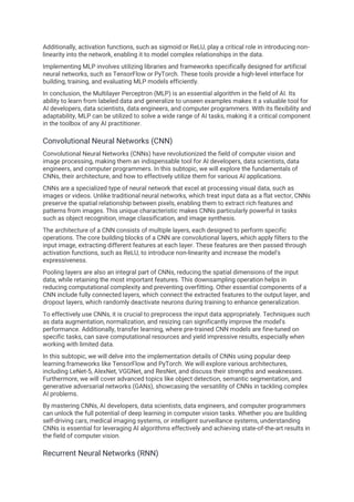 Additionally, activation functions, such as sigmoid or ReLU, play a critical role in introducing non-
linearity into the network, enabling it to model complex relationships in the data.
Implementing MLP involves utilizing libraries and frameworks specifically designed for artificial
neural networks, such as TensorFlow or PyTorch. These tools provide a high-level interface for
building, training, and evaluating MLP models efficiently.
In conclusion, the Multilayer Perceptron (MLP) is an essential algorithm in the field of AI. Its
ability to learn from labeled data and generalize to unseen examples makes it a valuable tool for
AI developers, data scientists, data engineers, and computer programmers. With its flexibility and
adaptability, MLP can be utilized to solve a wide range of AI tasks, making it a critical component
in the toolbox of any AI practitioner.
Convolutional Neural Networks (CNN)
Convolutional Neural Networks (CNNs) have revolutionized the field of computer vision and
image processing, making them an indispensable tool for AI developers, data scientists, data
engineers, and computer programmers. In this subtopic, we will explore the fundamentals of
CNNs, their architecture, and how to effectively utilize them for various AI applications.
CNNs are a specialized type of neural network that excel at processing visual data, such as
images or videos. Unlike traditional neural networks, which treat input data as a flat vector, CNNs
preserve the spatial relationship between pixels, enabling them to extract rich features and
patterns from images. This unique characteristic makes CNNs particularly powerful in tasks
such as object recognition, image classification, and image synthesis.
The architecture of a CNN consists of multiple layers, each designed to perform specific
operations. The core building blocks of a CNN are convolutional layers, which apply filters to the
input image, extracting different features at each layer. These features are then passed through
activation functions, such as ReLU, to introduce non-linearity and increase the model's
expressiveness.
Pooling layers are also an integral part of CNNs, reducing the spatial dimensions of the input
data, while retaining the most important features. This downsampling operation helps in
reducing computational complexity and preventing overfitting. Other essential components of a
CNN include fully connected layers, which connect the extracted features to the output layer, and
dropout layers, which randomly deactivate neurons during training to enhance generalization.
To effectively use CNNs, it is crucial to preprocess the input data appropriately. Techniques such
as data augmentation, normalization, and resizing can significantly improve the model's
performance. Additionally, transfer learning, where pre-trained CNN models are fine-tuned on
specific tasks, can save computational resources and yield impressive results, especially when
working with limited data.
In this subtopic, we will delve into the implementation details of CNNs using popular deep
learning frameworks like TensorFlow and PyTorch. We will explore various architectures,
including LeNet-5, AlexNet, VGGNet, and ResNet, and discuss their strengths and weaknesses.
Furthermore, we will cover advanced topics like object detection, semantic segmentation, and
generative adversarial networks (GANs), showcasing the versatility of CNNs in tackling complex
AI problems.
By mastering CNNs, AI developers, data scientists, data engineers, and computer programmers
can unlock the full potential of deep learning in computer vision tasks. Whether you are building
self-driving cars, medical imaging systems, or intelligent surveillance systems, understanding
CNNs is essential for leveraging AI algorithms effectively and achieving state-of-the-art results in
the field of computer vision.
Recurrent Neural Networks (RNN)
 