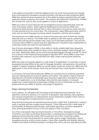 In the rapidly evolving field of artificial intelligence (AI), one of the most powerful and versatile
tools at the disposal of developers and data scientists is the Recurrent Neural Network (RNN).
RNNs have gained immense popularity due to their ability to analyze sequential data and make
predictions based on patterns and context. This subtopic will explore the fundamentals of RNNs,
their architecture, and how they can be applied to various AI applications.
RNNs are a class of neural networks that are designed to process sequential data, where the
order of the inputs matters. Unlike traditional feedforward neural networks, RNNs have
connections that loop back, allowing them to retain information from previous inputs and use it
to make predictions for the current input. This characteristic makes RNNs particularly useful for
tasks such as natural language processing, speech recognition, and time series analysis.
The architecture of an RNN consists of a series of recurrent units, each of which has a hidden
state that acts as a memory. This hidden state is updated at each time step by combining the
current input with the previous hidden state using a set of learnable parameters. This recurrent
connection allows RNNs to capture long-term dependencies in sequential data, enabling them to
understand context and make accurate predictions.
One of the key advantages of RNNs is their ability to handle variable-length input sequences.
This flexibility makes them suitable for tasks such as sentiment analysis, where the length of a
text varies. Additionally, RNNs can be trained using backpropagation through time (BPTT), which
is an extension of the traditional backpropagation algorithm. BPTT allows RNNs to learn from
the entire input sequence, not just individual time steps, further improving their predictive
capabilities.
RNNs have been successfully applied to a wide range of AI applications. For example, in natural
language processing, RNNs can be used for language translation, text generation, and sentiment
analysis. In speech recognition, RNNs can convert spoken words into written text. RNNs also find
applications in time series analysis, where they can forecast future values based on historical
data.
In conclusion, Recurrent Neural Networks (RNNs) are a powerful tool for analyzing sequential
data and making predictions based on patterns and context. Their ability to capture long-term
dependencies and handle variable-length input sequences makes them invaluable for a wide
range of AI applications. As an AI developer, data scientist, data engineer, or computer
programmer, understanding the fundamentals of RNNs and how to effectively use them will
greatly enhance your ability to develop cutting-edge AI algorithms.
Deep Learning Frameworks
In this subtopic, we will explore the fascinating world of deep learning frameworks. As AI
algorithms continue to advance, it is crucial for AI developers, data scientists, data engineers,
and computer programmers to understand the various frameworks available to them and how
they can leverage them to build powerful AI solutions.
Deep learning frameworks are essential tools that provide a higher level of abstraction, making it
easier to develop and train complex neural networks. These frameworks offer a wide range of
functionalities, including pre-defined layers, optimization algorithms, and data manipulation
tools, allowing developers to focus on the core aspects of their AI projects.
One of the most popular deep learning frameworks is TensorFlow. Developed by Google,
TensorFlow is an open-source library that provides a comprehensive ecosystem for building and
deploying machine learning models. With its extensive set of APIs, TensorFlow enables
developers to create neural networks for various tasks such as image classification, natural
language processing, and time series analysis. It also offers scalability and flexibility, allowing
models to be trained on different hardware, including CPUs, GPUs, and even specialized AI chips.
 