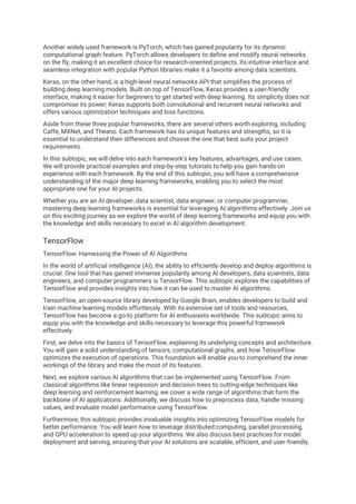 Another widely used framework is PyTorch, which has gained popularity for its dynamic
computational graph feature. PyTorch allows developers to define and modify neural networks
on the fly, making it an excellent choice for research-oriented projects. Its intuitive interface and
seamless integration with popular Python libraries make it a favorite among data scientists.
Keras, on the other hand, is a high-level neural networks API that simplifies the process of
building deep learning models. Built on top of TensorFlow, Keras provides a user-friendly
interface, making it easier for beginners to get started with deep learning. Its simplicity does not
compromise its power; Keras supports both convolutional and recurrent neural networks and
offers various optimization techniques and loss functions.
Aside from these three popular frameworks, there are several others worth exploring, including
Caffe, MXNet, and Theano. Each framework has its unique features and strengths, so it is
essential to understand their differences and choose the one that best suits your project
requirements.
In this subtopic, we will delve into each framework's key features, advantages, and use cases.
We will provide practical examples and step-by-step tutorials to help you gain hands-on
experience with each framework. By the end of this subtopic, you will have a comprehensive
understanding of the major deep learning frameworks, enabling you to select the most
appropriate one for your AI projects.
Whether you are an AI developer, data scientist, data engineer, or computer programmer,
mastering deep learning frameworks is essential for leveraging AI algorithms effectively. Join us
on this exciting journey as we explore the world of deep learning frameworks and equip you with
the knowledge and skills necessary to excel in AI algorithm development.
TensorFlow
TensorFlow: Harnessing the Power of AI Algorithms
In the world of artificial intelligence (AI), the ability to efficiently develop and deploy algorithms is
crucial. One tool that has gained immense popularity among AI developers, data scientists, data
engineers, and computer programmers is TensorFlow. This subtopic explores the capabilities of
TensorFlow and provides insights into how it can be used to master AI algorithms.
TensorFlow, an open-source library developed by Google Brain, enables developers to build and
train machine learning models effortlessly. With its extensive set of tools and resources,
TensorFlow has become a go-to platform for AI enthusiasts worldwide. This subtopic aims to
equip you with the knowledge and skills necessary to leverage this powerful framework
effectively.
First, we delve into the basics of TensorFlow, explaining its underlying concepts and architecture.
You will gain a solid understanding of tensors, computational graphs, and how TensorFlow
optimizes the execution of operations. This foundation will enable you to comprehend the inner
workings of the library and make the most of its features.
Next, we explore various AI algorithms that can be implemented using TensorFlow. From
classical algorithms like linear regression and decision trees to cutting-edge techniques like
deep learning and reinforcement learning, we cover a wide range of algorithms that form the
backbone of AI applications. Additionally, we discuss how to preprocess data, handle missing
values, and evaluate model performance using TensorFlow.
Furthermore, this subtopic provides invaluable insights into optimizing TensorFlow models for
better performance. You will learn how to leverage distributed computing, parallel processing,
and GPU acceleration to speed up your algorithms. We also discuss best practices for model
deployment and serving, ensuring that your AI solutions are scalable, efficient, and user-friendly.
 