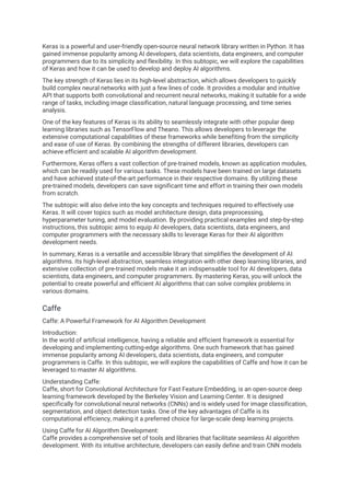 Keras is a powerful and user-friendly open-source neural network library written in Python. It has
gained immense popularity among AI developers, data scientists, data engineers, and computer
programmers due to its simplicity and flexibility. In this subtopic, we will explore the capabilities
of Keras and how it can be used to develop and deploy AI algorithms.
The key strength of Keras lies in its high-level abstraction, which allows developers to quickly
build complex neural networks with just a few lines of code. It provides a modular and intuitive
API that supports both convolutional and recurrent neural networks, making it suitable for a wide
range of tasks, including image classification, natural language processing, and time series
analysis.
One of the key features of Keras is its ability to seamlessly integrate with other popular deep
learning libraries such as TensorFlow and Theano. This allows developers to leverage the
extensive computational capabilities of these frameworks while benefiting from the simplicity
and ease of use of Keras. By combining the strengths of different libraries, developers can
achieve efficient and scalable AI algorithm development.
Furthermore, Keras offers a vast collection of pre-trained models, known as application modules,
which can be readily used for various tasks. These models have been trained on large datasets
and have achieved state-of-the-art performance in their respective domains. By utilizing these
pre-trained models, developers can save significant time and effort in training their own models
from scratch.
The subtopic will also delve into the key concepts and techniques required to effectively use
Keras. It will cover topics such as model architecture design, data preprocessing,
hyperparameter tuning, and model evaluation. By providing practical examples and step-by-step
instructions, this subtopic aims to equip AI developers, data scientists, data engineers, and
computer programmers with the necessary skills to leverage Keras for their AI algorithm
development needs.
In summary, Keras is a versatile and accessible library that simplifies the development of AI
algorithms. Its high-level abstraction, seamless integration with other deep learning libraries, and
extensive collection of pre-trained models make it an indispensable tool for AI developers, data
scientists, data engineers, and computer programmers. By mastering Keras, you will unlock the
potential to create powerful and efficient AI algorithms that can solve complex problems in
various domains.
Caffe
Caffe: A Powerful Framework for AI Algorithm Development
Introduction:
In the world of artificial intelligence, having a reliable and efficient framework is essential for
developing and implementing cutting-edge algorithms. One such framework that has gained
immense popularity among AI developers, data scientists, data engineers, and computer
programmers is Caffe. In this subtopic, we will explore the capabilities of Caffe and how it can be
leveraged to master AI algorithms.
Understanding Caffe:
Caffe, short for Convolutional Architecture for Fast Feature Embedding, is an open-source deep
learning framework developed by the Berkeley Vision and Learning Center. It is designed
specifically for convolutional neural networks (CNNs) and is widely used for image classification,
segmentation, and object detection tasks. One of the key advantages of Caffe is its
computational efficiency, making it a preferred choice for large-scale deep learning projects.
Using Caffe for AI Algorithm Development:
Caffe provides a comprehensive set of tools and libraries that facilitate seamless AI algorithm
development. With its intuitive architecture, developers can easily define and train CNN models
 