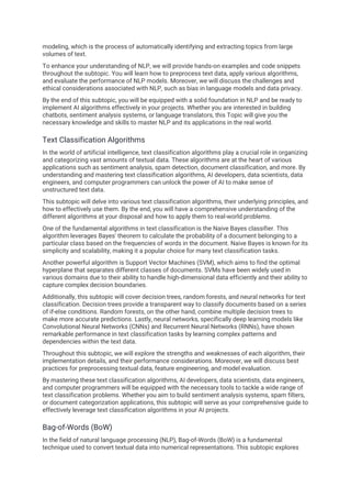 modeling, which is the process of automatically identifying and extracting topics from large
volumes of text.
To enhance your understanding of NLP, we will provide hands-on examples and code snippets
throughout the subtopic. You will learn how to preprocess text data, apply various algorithms,
and evaluate the performance of NLP models. Moreover, we will discuss the challenges and
ethical considerations associated with NLP, such as bias in language models and data privacy.
By the end of this subtopic, you will be equipped with a solid foundation in NLP and be ready to
implement AI algorithms effectively in your projects. Whether you are interested in building
chatbots, sentiment analysis systems, or language translators, this Topic will give you the
necessary knowledge and skills to master NLP and its applications in the real world.
Text Classification Algorithms
In the world of artificial intelligence, text classification algorithms play a crucial role in organizing
and categorizing vast amounts of textual data. These algorithms are at the heart of various
applications such as sentiment analysis, spam detection, document classification, and more. By
understanding and mastering text classification algorithms, AI developers, data scientists, data
engineers, and computer programmers can unlock the power of AI to make sense of
unstructured text data.
This subtopic will delve into various text classification algorithms, their underlying principles, and
how to effectively use them. By the end, you will have a comprehensive understanding of the
different algorithms at your disposal and how to apply them to real-world problems.
One of the fundamental algorithms in text classification is the Naive Bayes classifier. This
algorithm leverages Bayes' theorem to calculate the probability of a document belonging to a
particular class based on the frequencies of words in the document. Naive Bayes is known for its
simplicity and scalability, making it a popular choice for many text classification tasks.
Another powerful algorithm is Support Vector Machines (SVM), which aims to find the optimal
hyperplane that separates different classes of documents. SVMs have been widely used in
various domains due to their ability to handle high-dimensional data efficiently and their ability to
capture complex decision boundaries.
Additionally, this subtopic will cover decision trees, random forests, and neural networks for text
classification. Decision trees provide a transparent way to classify documents based on a series
of if-else conditions. Random forests, on the other hand, combine multiple decision trees to
make more accurate predictions. Lastly, neural networks, specifically deep learning models like
Convolutional Neural Networks (CNNs) and Recurrent Neural Networks (RNNs), have shown
remarkable performance in text classification tasks by learning complex patterns and
dependencies within the text data.
Throughout this subtopic, we will explore the strengths and weaknesses of each algorithm, their
implementation details, and their performance considerations. Moreover, we will discuss best
practices for preprocessing textual data, feature engineering, and model evaluation.
By mastering these text classification algorithms, AI developers, data scientists, data engineers,
and computer programmers will be equipped with the necessary tools to tackle a wide range of
text classification problems. Whether you aim to build sentiment analysis systems, spam filters,
or document categorization applications, this subtopic will serve as your comprehensive guide to
effectively leverage text classification algorithms in your AI projects.
Bag-of-Words (BoW)
In the field of natural language processing (NLP), Bag-of-Words (BoW) is a fundamental
technique used to convert textual data into numerical representations. This subtopic explores
 