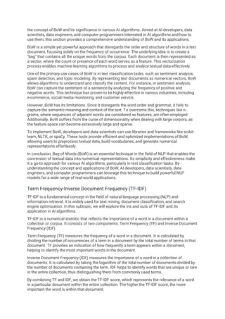 the concept of BoW and its significance in various AI algorithms. Aimed at AI developers, data
scientists, data engineers, and computer programmers interested in AI algorithms and how to
use them, this section provides a comprehensive understanding of BoW and its applications.
BoW is a simple yet powerful approach that disregards the order and structure of words in a text
document, focusing solely on the frequency of occurrence. The underlying idea is to create a
"bag" that contains all the unique words from the corpus. Each document is then represented as
a vector, where the count or presence of each word serves as a feature. This vectorization
process enables machine learning algorithms to process and analyze textual data effectively.
One of the primary use cases of BoW is in text classification tasks, such as sentiment analysis,
spam detection, and topic modeling. By representing text documents as numerical vectors, BoW
allows algorithms to understand and classify the content. For instance, in sentiment analysis,
BoW can capture the sentiment of a sentence by analyzing the frequency of positive and
negative words. This technique has proven to be highly effective in various industries, including
e-commerce, social media monitoring, and customer service.
However, BoW has its limitations. Since it disregards the word order and grammar, it fails to
capture the semantic meaning and context of the text. To overcome this, techniques like n-
grams, where sequences of adjacent words are considered as features, are often employed.
Additionally, BoW suffers from the curse of dimensionality when dealing with large corpora, as
the feature space can become excessively large and sparse.
To implement BoW, developers and data scientists can use libraries and frameworks like scikit-
learn, NLTK, or spaCy. These tools provide efficient and optimized implementations of BoW,
allowing users to preprocess textual data, build vocabularies, and generate numerical
representations effortlessly.
In conclusion, Bag-of-Words (BoW) is an essential technique in the field of NLP that enables the
conversion of textual data into numerical representations. Its simplicity and effectiveness make
it a go-to approach for various AI algorithms, particularly in text classification tasks. By
understanding the concept and applications of BoW, AI developers, data scientists, data
engineers, and computer programmers can leverage this technique to build powerful NLP
models for a wide range of real-world applications.
Term Frequency-Inverse Document Frequency (TF-IDF)
TF-IDF is a fundamental concept in the field of natural language processing (NLP) and
information retrieval. It is widely used for text mining, document classification, and search
engine optimization. In this subtopic, we will explore the ins and outs of TF-IDF and its
application in AI algorithms.
TF-IDF is a numerical statistic that reflects the importance of a word in a document within a
collection or corpus. It consists of two components: Term Frequency (TF) and Inverse Document
Frequency (IDF).
Term Frequency (TF) measures the frequency of a word in a document. It is calculated by
dividing the number of occurrences of a term in a document by the total number of terms in that
document. TF provides an indication of how frequently a term appears within a document,
helping to identify the most important words in the document.
Inverse Document Frequency (IDF) measures the importance of a word in a collection of
documents. It is calculated by taking the logarithm of the total number of documents divided by
the number of documents containing the term. IDF helps to identify words that are unique or rare
in the entire collection, thus distinguishing them from commonly used terms.
By combining TF and IDF, we obtain the TF-IDF score, which represents the relevance of a word
in a particular document within the entire collection. The higher the TF-IDF score, the more
important the word is within that document.
 