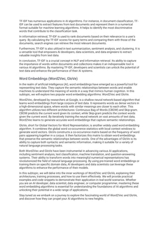 TF-IDF has numerous applications in AI algorithms. For instance, in document classification, TF-
IDF can be used to extract features from text documents and represent them in a numerical
format suitable for machine learning algorithms. It helps to identify the most discriminative
words that contribute to the classification task.
In information retrieval, TF-IDF is used to rank documents based on their relevance to a user's
query. By calculating the TF-IDF scores for query terms and comparing them with those of the
documents, search engines can retrieve the most relevant documents.
Furthermore, TF-IDF is also utilized in text summarization, sentiment analysis, and clustering. It is
a versatile tool that empowers AI developers, data scientists, and data engineers to extract
valuable insights from text data.
In conclusion, TF-IDF is a crucial concept in NLP and information retrieval. Its ability to capture
the importance of words within documents and collections makes it an indispensable tool in
various AI algorithms. By mastering TF-IDF, developers and scientists can unlock the potential of
text data and enhance the performance of their AI systems.
Word Embeddings (Word2Vec, GloVe)
In the realm of artificial intelligence (AI), word embeddings have emerged as a powerful tool for
representing text data. They capture the semantic relationships between words and enable
machines to understand the meaning of words in a way that mimics human cognition. In this
subtopic, we will explore two popular word embedding algorithms: Word2Vec and GloVe.
Word2Vec, developed by researchers at Google, is a shallow neural network-based algorithm that
learns word embeddings from large corpora of text data. It represents words as dense vectors in
a high-dimensional space, where words with similar meanings are closer to each other. This
algorithm utilizes two different architectures: Continuous Bag of Words (CBOW) and Skip-gram.
CBOW predicts the current word given its context, while Skip-gram predicts the context words
given the current word. By iteratively training the neural network on vast amounts of text data,
Word2Vec learns to generate accurate word embeddings that capture semantic relationships.
GloVe, short for Global Vectors for Word Representation, is another widely used word embedding
algorithm. It combines the global word co-occurrence statistics with local context windows to
generate word vectors. GloVe constructs a co-occurrence matrix based on the frequency of word
pairs appearing together in a corpus. It then factorizes this matrix to obtain word embeddings
that preserve the semantic relationships between words. One of the advantages of GloVe is its
ability to capture both syntactic and semantic information, making it suitable for a variety of
natural language processing tasks.
Both Word2Vec and GloVe have been instrumental in advancing various AI applications,
including sentiment analysis, text classification, machine translation, and question-answering
systems. Their ability to transform words into meaningful numerical representations has
revolutionized the field of natural language processing. By using pre-trained word embeddings or
training them on specific domain data, AI developers and data scientists can leverage these
algorithms to enhance the performance of their models.
In this subtopic, we will delve into the inner workings of Word2Vec and GloVe, explaining their
architectures, training processes, and how to use them effectively. We will provide practical
examples and code snippets to demonstrate their application in real-world scenarios. Whether
you are an AI developer, data scientist, data engineer, or computer programmer, mastering these
word embedding algorithms is essential for understanding the foundations of AI algorithms and
unlocking their potential in a wide range of applications.
Stay tuned as we embark on a journey to explore the fascinating world of Word2Vec and GloVe,
and discover how they can propel your AI algorithms to new heights.
 