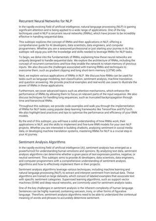 Recurrent Neural Networks for NLP
In the rapidly evolving field of artificial intelligence, natural language processing (NLP) is gaining
significant attention and is being applied to a wide range of applications. One of the key
techniques used in NLP is recurrent neural networks (RNNs), which have proven to be incredibly
effective in handling sequential data.
This subtopic explores the concept of RNNs and their applications in NLP, offering a
comprehensive guide for AI developers, data scientists, data engineers, and computer
programmers. Whether you are a seasoned professional or just starting your journey in AI, this
subtopic will equip you with the knowledge and skills needed to leverage RNNs for NLP tasks.
To begin, we delve into the fundamentals of RNNs, explaining how these neural networks are
uniquely designed to handle sequential data. We explore the architecture of RNNs, including the
concept of recurrent connections and how they enable the network to retain memory of previous
inputs. We also discuss the challenges associated with training RNNs and techniques to
overcome them, such as gradient clipping and long short-term memory (LSTM) cells.
Next, we explore various applications of RNNs in NLP. We discuss how RNNs can be used for
tasks such as language modeling, text classification, sentiment analysis, machine translation,
and question answering. We provide practical examples and real-world use cases to illustrate the
power of RNNs in these applications.
Furthermore, we cover advanced topics such as attention mechanisms, which enhance the
performance of RNNs by allowing them to focus on relevant parts of the input sequence. We also
discuss techniques for handling long sequences, such as truncated backpropagation through
time and hierarchical RNNs.
Throughout this subtopic, we provide code examples and walk you through the implementation
of RNNs for NLP tasks using popular deep learning frameworks like TensorFlow and PyTorch.
We also highlight best practices and tips to optimize the performance and efficiency of your RNN
models.
By the end of this subtopic, you will have a solid understanding of how RNNs work, their
applications in NLP, and the skills to implement and fine-tune RNN models for your own NLP
projects. Whether you are interested in building chatbots, analyzing sentiment in social media
data, or developing machine translation systems, mastering RNNs for NLP is a crucial step in
your AI journey.
Sentiment Analysis Algorithms
In the rapidly evolving field of artificial intelligence (AI), sentiment analysis has emerged as a
powerful tool for understanding human emotions and opinions. By analyzing text data, sentiment
analysis algorithms can determine whether a given piece of text expresses positive, negative, or
neutral sentiment. This subtopic aims to provide AI developers, data scientists, data engineers,
and computer programmers with a comprehensive understanding of sentiment analysis
algorithms and how to effectively implement them in their projects.
Sentiment analysis algorithms leverage various techniques, including machine learning and
natural language processing (NLP), to extract and interpret sentiment from textual data. These
algorithms are trained on large datasets, which consist of labeled examples that associate text
with specific sentiment categories. Supervised learning algorithms, such as support vector
machines (SVM) and deep neural networks, are commonly used for sentiment analysis tasks.
One of the key challenges in sentiment analysis is the inherent complexity of human language.
Sentences can be highly nuanced, containing sarcasm, irony, or other forms of figurative
language. Therefore, sentiment analysis algorithms need to be able to understand the contextual
meaning of words and phrases to accurately determine sentiment.
 