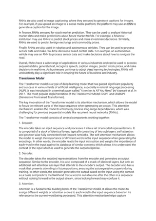 RNNs are also used in image captioning, where they are used to generate captions for images.
For example, if you upload an image to a social media platform, the platform may use an RNN to
generate a caption for the image.
In finance, RNNs are used for stock market prediction. They can be used to analyze historical
market data and make predictions about future market trends. For example, a financial
institution may use RNNs to predict stock prices and make investment decisions. Similarly,
RNNs are used to predict foreign exchange and commodity prices.
Finally, RNNs are also used in robotics and autonomous vehicles. They can be used to process
sensor data and make real-time decisions based on that data. For example, an autonomous
vehicle may use an RNN to process sensor data and make decisions about how to navigate the
road.
Overall, RNNs have a wide range of applications in various industries and can be used to process
sequential data, generate text, recognize speech, caption images, predict stock prices, and make
decisions in real-time. As businesses continue to adopt deep learning technologies, RNNs will
undoubtedly play a significant role in shaping the future of business and industry.
Transformer Model
The Transformer model is a type of deep learning model that has gained significant popularity
and success in various fields of artificial intelligence, especially in natural language processing
(NLP). It was introduced in a seminal paper called "Attention is All You Need" by Vaswani et al. in
2017. The most popular implementation of the Transformer Model is GPT and ChatGPT
(Generative Pre-trained Transformer).
The key innovation of the Transformer model is its attention mechanism, which allows the model
to focus on relevant parts of the input sequence when generating an output. This attention
mechanism enables the model to effectively process long-range dependencies, which was
challenging for previous sequential models like recurrent neural networks (RNNs).
The Transformer model consists of several components working together:
1. Encoder:
The encoder takes an input sequence and processes it into a set of encoded representations. It
is composed of a stack of identical layers, typically consisting of two sub-layers: self-attention
and position-wise fully connected feed-forward networks. The self-attention mechanism allows
the model to weigh the importance of different words in the input sequence when generating the
encodings. In other words, the encoder reads the input instruction and weighs the importance of
each word in the input against its database of similar contents which allows it to understand the
context of the input which is used to generate the output response.
2. Decoder:
The decoder takes the encoded representations from the encoder and generates an output
sequence. Similar to the encoder, it is also composed of a stack of identical layers, but with an
additional self-attention sub-layer that attends to the encoder's output. The decoder also has a
mask that prevents attending to future positions, ensuring the autoregressive property during
training. In other words, the decoder generates the output based on the input using the context
as a basis and predicts the likelihood that a word is suitable one after the other in a sequence
without looking forward in the output stream, since looking forward may confuse it.
3. Attention:
Attention is a fundamental building block of the Transformer model. It allows the model to
assign different weights or attention scores to each word in the input sequence based on its
relevance to the current word being processed. This attention mechanism helps capture
 