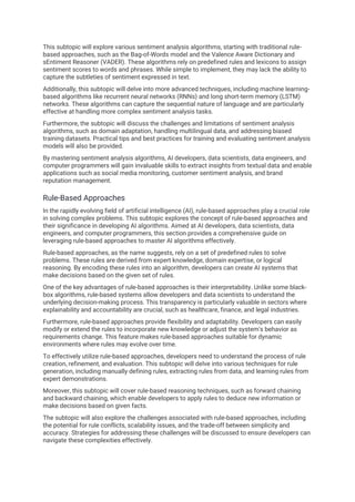 This subtopic will explore various sentiment analysis algorithms, starting with traditional rule-
based approaches, such as the Bag-of-Words model and the Valence Aware Dictionary and
sEntiment Reasoner (VADER). These algorithms rely on predefined rules and lexicons to assign
sentiment scores to words and phrases. While simple to implement, they may lack the ability to
capture the subtleties of sentiment expressed in text.
Additionally, this subtopic will delve into more advanced techniques, including machine learning-
based algorithms like recurrent neural networks (RNNs) and long short-term memory (LSTM)
networks. These algorithms can capture the sequential nature of language and are particularly
effective at handling more complex sentiment analysis tasks.
Furthermore, the subtopic will discuss the challenges and limitations of sentiment analysis
algorithms, such as domain adaptation, handling multilingual data, and addressing biased
training datasets. Practical tips and best practices for training and evaluating sentiment analysis
models will also be provided.
By mastering sentiment analysis algorithms, AI developers, data scientists, data engineers, and
computer programmers will gain invaluable skills to extract insights from textual data and enable
applications such as social media monitoring, customer sentiment analysis, and brand
reputation management.
Rule-Based Approaches
In the rapidly evolving field of artificial intelligence (AI), rule-based approaches play a crucial role
in solving complex problems. This subtopic explores the concept of rule-based approaches and
their significance in developing AI algorithms. Aimed at AI developers, data scientists, data
engineers, and computer programmers, this section provides a comprehensive guide on
leveraging rule-based approaches to master AI algorithms effectively.
Rule-based approaches, as the name suggests, rely on a set of predefined rules to solve
problems. These rules are derived from expert knowledge, domain expertise, or logical
reasoning. By encoding these rules into an algorithm, developers can create AI systems that
make decisions based on the given set of rules.
One of the key advantages of rule-based approaches is their interpretability. Unlike some black-
box algorithms, rule-based systems allow developers and data scientists to understand the
underlying decision-making process. This transparency is particularly valuable in sectors where
explainability and accountability are crucial, such as healthcare, finance, and legal industries.
Furthermore, rule-based approaches provide flexibility and adaptability. Developers can easily
modify or extend the rules to incorporate new knowledge or adjust the system's behavior as
requirements change. This feature makes rule-based approaches suitable for dynamic
environments where rules may evolve over time.
To effectively utilize rule-based approaches, developers need to understand the process of rule
creation, refinement, and evaluation. This subtopic will delve into various techniques for rule
generation, including manually defining rules, extracting rules from data, and learning rules from
expert demonstrations.
Moreover, this subtopic will cover rule-based reasoning techniques, such as forward chaining
and backward chaining, which enable developers to apply rules to deduce new information or
make decisions based on given facts.
The subtopic will also explore the challenges associated with rule-based approaches, including
the potential for rule conflicts, scalability issues, and the trade-off between simplicity and
accuracy. Strategies for addressing these challenges will be discussed to ensure developers can
navigate these complexities effectively.
 