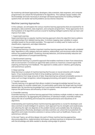 By mastering rule-based approaches, developers, data scientists, data engineers, and computer
programmers can unlock the full potential of AI algorithms. This subtopic equips readers with
the knowledge and tools necessary to leverage rule-based approaches for building intelligent
systems that can tackle real-world problems across diverse industries.
Machine Learning Approaches
In this subtopic, we will explore the various machine learning approaches that are essential for AI
developers, data scientists, data engineers, and computer programmers. These approaches form
the foundation of AI algorithms and are crucial for building intelligent systems that can learn and
improve from data.
1. Supervised Learning:
Supervised learning is a popular machine learning approach where the algorithm learns patterns
and relationships from labeled training data. It involves mapping input variables to output
variables based on the provided examples. This approach is widely used for tasks such as
classification, regression, and object detection.
2. Unsupervised Learning:
Unsupervised learning is another important machine learning approach that deals with unlabeled
data. Algorithms in this category discover patterns, relationships, and structures within the data
without any predefined labels. Clustering, anomaly detection, and dimensionality reduction are
common applications of unsupervised learning.
3. Reinforcement Learning:
Reinforcement learning is a powerful approach that enables machines to learn from interactions
with an environment. It involves an agent that takes actions to maximize a reward signal while
exploring and learning from feedback. This approach is widely used in robotics, game playing,
and autonomous systems.
4. Deep Learning:
Deep learning is a subset of machine learning that focuses on neural networks with multiple
layers. It has revolutionized the field of AI by enabling machines to learn complex
representations from large amounts of data. Deep learning has achieved remarkable success in
areas such as image recognition, natural language processing, and speech recognition.
5. Transfer Learning:
Transfer learning is an approach that allows models to leverage knowledge learned from one
task and apply it to another related task. It is particularly useful when the target task has limited
labeled data. By transferring knowledge from a pre-trained model, developers can significantly
improve the performance and efficiency of their AI systems.
6. Ensemble Learning:
Ensemble learning is a machine learning approach that combines multiple models to make more
accurate predictions. By aggregating the predictions of individual models, ensemble methods
reduce the risk of overfitting and increase the overall performance and robustness of AI
algorithms.
Understanding and mastering these machine learning approaches is crucial for developers and
data scientists to build intelligent AI systems. Each approach has its strengths and weaknesses,
and selecting the right one depends on the problem domain and available data. By employing
these approaches effectively, developers and data scientists can unlock the true potential of AI
algorithms and create innovative solutions in various niches such as healthcare, finance, and
autonomous vehicles.
In the next Topics, we will dive deeper into each of these machine learning approaches,
discussing algorithms, implementation techniques, and best practices to empower the readers
with the knowledge and skills needed to develop cutting-edge AI systems.
 
