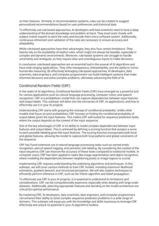 on their features. Similarly, in recommendation systems, rules can be created to suggest
personalized recommendations based on user preferences and historical data.
To effectively use rule-based approaches, AI developers and data scientists need to have a deep
understanding of the domain knowledge and problem at hand. They must work closely with
subject matter experts to elicit the rules and encode them into a software system. Additionally,
continuous refinement and validation of the rules are necessary to ensure accuracy and
adaptability.
While rule-based approaches have their advantages, they also face certain limitations. They
heavily rely on the availability of explicit rules, which might not always be feasible, especially in
complex and dynamic environments. Moreover, rule-based systems can struggle to handle
uncertainty and ambiguity, as they require clear and unambiguous inputs to make decisions.
In conclusion, rule-based approaches are an essential tool in the arsenal of AI algorithms and
have wide-ranging applications. They offer transparency, interpretability, and the ability to mimic
human-like reasoning. By effectively leveraging rule-based approaches, AI developers, data
scientists, data engineers, and computer programmers can build intelligent systems that make
informed decisions and solve complex problems, ultimately advancing the field of AI.
Conditional Random Fields (CRF)
In the realm of AI algorithms, Conditional Random Fields (CRF) have emerged as a powerful tool
for various applications such as natural language processing, computer vision, and speech
recognition. CRF is a probabilistic model that can capture dependencies between input features
and output labels. This subtopic will delve into the intricacies of CRF, its applications, and how to
effectively use it in your AI projects.
Understanding CRF starts with grasping the concept of conditional probability. Unlike other
models that focus on joint probabilities, CRF focuses on finding the conditional probability of
output labels given the input features. This makes CRF well-suited for sequence prediction tasks
where the output depends on the context of the input sequence.
One of the key advantages of CRF is its ability to model complex dependencies between input
features and output labels. This is achieved by defining a scoring function that assigns a score
to each possible labeling given the input features. The scoring function incorporates both local
and global features, allowing the model to capture both local patterns and global constraints of
the sequence.
CRF has found extensive use in natural language processing tasks such as named entity
recognition, part-of-speech tagging, and semantic role labeling. By considering the context of the
input sequence, CRF can improve the accuracy of these tasks compared to traditional models. In
computer vision, CRF has been applied to tasks like image segmentation and object recognition,
where modeling the dependencies between neighboring pixels or image regions is crucial.
Implementing CRF requires understanding the underlying algorithms and techniques. In this
subtopic, we will cover various methods to train CRF models, including maximum likelihood
estimation, gradient descent, and structured perceptron. We will also explore techniques to
efficiently perform inference in CRF, such as the Viterbi algorithm and belief propagation.
To effectively use CRF in your AI projects, it is essential to understand its limitations and
considerations. CRF can be computationally expensive, especially when dealing with large-scale
datasets. Additionally, selecting appropriate features and deciding on the model architecture are
critical for optimal performance.
By mastering CRF, AI developers, data scientists, data engineers, and computer programmers
can enhance their ability to solve complex sequence prediction problems in a wide range of
domains. This subtopic will equip you with the knowledge and skills necessary to leverage CRF
effectively and unlock its potential in your AI algorithms toolbox.
 