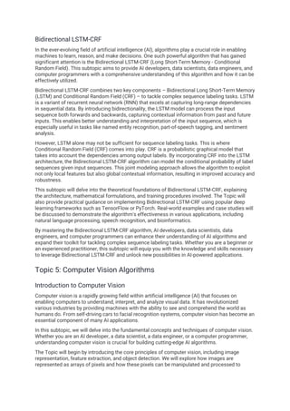 Bidirectional LSTM-CRF
In the ever-evolving field of artificial intelligence (AI), algorithms play a crucial role in enabling
machines to learn, reason, and make decisions. One such powerful algorithm that has gained
significant attention is the Bidirectional LSTM-CRF (Long Short-Term Memory - Conditional
Random Field). This subtopic aims to provide AI developers, data scientists, data engineers, and
computer programmers with a comprehensive understanding of this algorithm and how it can be
effectively utilized.
Bidirectional LSTM-CRF combines two key components – Bidirectional Long Short-Term Memory
(LSTM) and Conditional Random Field (CRF) – to tackle complex sequence labeling tasks. LSTM
is a variant of recurrent neural network (RNN) that excels at capturing long-range dependencies
in sequential data. By introducing bidirectionality, the LSTM model can process the input
sequence both forwards and backwards, capturing contextual information from past and future
inputs. This enables better understanding and interpretation of the input sequence, which is
especially useful in tasks like named entity recognition, part-of-speech tagging, and sentiment
analysis.
However, LSTM alone may not be sufficient for sequence labeling tasks. This is where
Conditional Random Field (CRF) comes into play. CRF is a probabilistic graphical model that
takes into account the dependencies among output labels. By incorporating CRF into the LSTM
architecture, the Bidirectional LSTM-CRF algorithm can model the conditional probability of label
sequences given input sequences. This joint modeling approach allows the algorithm to exploit
not only local features but also global contextual information, resulting in improved accuracy and
robustness.
This subtopic will delve into the theoretical foundations of Bidirectional LSTM-CRF, explaining
the architecture, mathematical formulations, and training procedures involved. The Topic will
also provide practical guidance on implementing Bidirectional LSTM-CRF using popular deep
learning frameworks such as TensorFlow or PyTorch. Real-world examples and case studies will
be discussed to demonstrate the algorithm's effectiveness in various applications, including
natural language processing, speech recognition, and bioinformatics.
By mastering the Bidirectional LSTM-CRF algorithm, AI developers, data scientists, data
engineers, and computer programmers can enhance their understanding of AI algorithms and
expand their toolkit for tackling complex sequence labeling tasks. Whether you are a beginner or
an experienced practitioner, this subtopic will equip you with the knowledge and skills necessary
to leverage Bidirectional LSTM-CRF and unlock new possibilities in AI-powered applications.
Topic 5: Computer Vision Algorithms
Introduction to Computer Vision
Computer vision is a rapidly growing field within artificial intelligence (AI) that focuses on
enabling computers to understand, interpret, and analyze visual data. It has revolutionized
various industries by providing machines with the ability to see and comprehend the world as
humans do. From self-driving cars to facial recognition systems, computer vision has become an
essential component of many AI applications.
In this subtopic, we will delve into the fundamental concepts and techniques of computer vision.
Whether you are an AI developer, a data scientist, a data engineer, or a computer programmer,
understanding computer vision is crucial for building cutting-edge AI algorithms.
The Topic will begin by introducing the core principles of computer vision, including image
representation, feature extraction, and object detection. We will explore how images are
represented as arrays of pixels and how these pixels can be manipulated and processed to
 