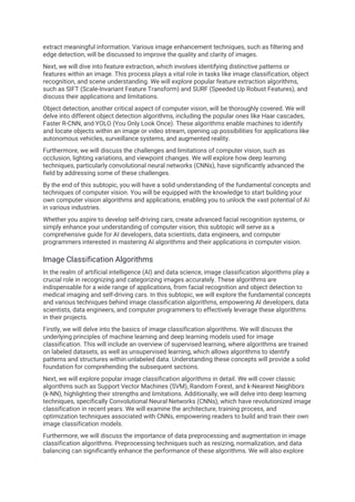 extract meaningful information. Various image enhancement techniques, such as filtering and
edge detection, will be discussed to improve the quality and clarity of images.
Next, we will dive into feature extraction, which involves identifying distinctive patterns or
features within an image. This process plays a vital role in tasks like image classification, object
recognition, and scene understanding. We will explore popular feature extraction algorithms,
such as SIFT (Scale-Invariant Feature Transform) and SURF (Speeded Up Robust Features), and
discuss their applications and limitations.
Object detection, another critical aspect of computer vision, will be thoroughly covered. We will
delve into different object detection algorithms, including the popular ones like Haar cascades,
Faster R-CNN, and YOLO (You Only Look Once). These algorithms enable machines to identify
and locate objects within an image or video stream, opening up possibilities for applications like
autonomous vehicles, surveillance systems, and augmented reality.
Furthermore, we will discuss the challenges and limitations of computer vision, such as
occlusion, lighting variations, and viewpoint changes. We will explore how deep learning
techniques, particularly convolutional neural networks (CNNs), have significantly advanced the
field by addressing some of these challenges.
By the end of this subtopic, you will have a solid understanding of the fundamental concepts and
techniques of computer vision. You will be equipped with the knowledge to start building your
own computer vision algorithms and applications, enabling you to unlock the vast potential of AI
in various industries.
Whether you aspire to develop self-driving cars, create advanced facial recognition systems, or
simply enhance your understanding of computer vision, this subtopic will serve as a
comprehensive guide for AI developers, data scientists, data engineers, and computer
programmers interested in mastering AI algorithms and their applications in computer vision.
Image Classification Algorithms
In the realm of artificial intelligence (AI) and data science, image classification algorithms play a
crucial role in recognizing and categorizing images accurately. These algorithms are
indispensable for a wide range of applications, from facial recognition and object detection to
medical imaging and self-driving cars. In this subtopic, we will explore the fundamental concepts
and various techniques behind image classification algorithms, empowering AI developers, data
scientists, data engineers, and computer programmers to effectively leverage these algorithms
in their projects.
Firstly, we will delve into the basics of image classification algorithms. We will discuss the
underlying principles of machine learning and deep learning models used for image
classification. This will include an overview of supervised learning, where algorithms are trained
on labeled datasets, as well as unsupervised learning, which allows algorithms to identify
patterns and structures within unlabeled data. Understanding these concepts will provide a solid
foundation for comprehending the subsequent sections.
Next, we will explore popular image classification algorithms in detail. We will cover classic
algorithms such as Support Vector Machines (SVM), Random Forest, and k-Nearest Neighbors
(k-NN), highlighting their strengths and limitations. Additionally, we will delve into deep learning
techniques, specifically Convolutional Neural Networks (CNNs), which have revolutionized image
classification in recent years. We will examine the architecture, training process, and
optimization techniques associated with CNNs, empowering readers to build and train their own
image classification models.
Furthermore, we will discuss the importance of data preprocessing and augmentation in image
classification algorithms. Preprocessing techniques such as resizing, normalization, and data
balancing can significantly enhance the performance of these algorithms. We will also explore
 