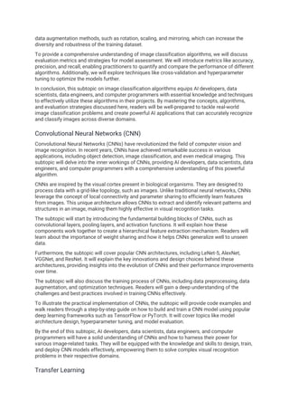 data augmentation methods, such as rotation, scaling, and mirroring, which can increase the
diversity and robustness of the training dataset.
To provide a comprehensive understanding of image classification algorithms, we will discuss
evaluation metrics and strategies for model assessment. We will introduce metrics like accuracy,
precision, and recall, enabling practitioners to quantify and compare the performance of different
algorithms. Additionally, we will explore techniques like cross-validation and hyperparameter
tuning to optimize the models further.
In conclusion, this subtopic on image classification algorithms equips AI developers, data
scientists, data engineers, and computer programmers with essential knowledge and techniques
to effectively utilize these algorithms in their projects. By mastering the concepts, algorithms,
and evaluation strategies discussed here, readers will be well-prepared to tackle real-world
image classification problems and create powerful AI applications that can accurately recognize
and classify images across diverse domains.
Convolutional Neural Networks (CNN)
Convolutional Neural Networks (CNNs) have revolutionized the field of computer vision and
image recognition. In recent years, CNNs have achieved remarkable success in various
applications, including object detection, image classification, and even medical imaging. This
subtopic will delve into the inner workings of CNNs, providing AI developers, data scientists, data
engineers, and computer programmers with a comprehensive understanding of this powerful
algorithm.
CNNs are inspired by the visual cortex present in biological organisms. They are designed to
process data with a grid-like topology, such as images. Unlike traditional neural networks, CNNs
leverage the concept of local connectivity and parameter sharing to efficiently learn features
from images. This unique architecture allows CNNs to extract and identify relevant patterns and
structures in an image, making them highly effective in visual recognition tasks.
The subtopic will start by introducing the fundamental building blocks of CNNs, such as
convolutional layers, pooling layers, and activation functions. It will explain how these
components work together to create a hierarchical feature extraction mechanism. Readers will
learn about the importance of weight sharing and how it helps CNNs generalize well to unseen
data.
Furthermore, the subtopic will cover popular CNN architectures, including LeNet-5, AlexNet,
VGGNet, and ResNet. It will explain the key innovations and design choices behind these
architectures, providing insights into the evolution of CNNs and their performance improvements
over time.
The subtopic will also discuss the training process of CNNs, including data preprocessing, data
augmentation, and optimization techniques. Readers will gain a deep understanding of the
challenges and best practices involved in training CNNs effectively.
To illustrate the practical implementation of CNNs, the subtopic will provide code examples and
walk readers through a step-by-step guide on how to build and train a CNN model using popular
deep learning frameworks such as TensorFlow or PyTorch. It will cover topics like model
architecture design, hyperparameter tuning, and model evaluation.
By the end of this subtopic, AI developers, data scientists, data engineers, and computer
programmers will have a solid understanding of CNNs and how to harness their power for
various image-related tasks. They will be equipped with the knowledge and skills to design, train,
and deploy CNN models effectively, empowering them to solve complex visual recognition
problems in their respective domains.
Transfer Learning
 