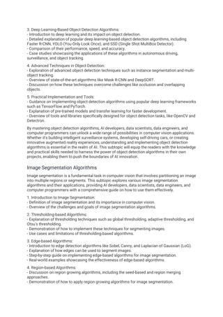 3. Deep Learning-Based Object Detection Algorithms:
- Introduction to deep learning and its impact on object detection.
- Detailed explanation of popular deep learning-based object detection algorithms, including
Faster R-CNN, YOLO (You Only Look Once), and SSD (Single Shot MultiBox Detector).
- Comparison of their performance, speed, and accuracy.
- Case studies showcasing the applications of these algorithms in autonomous driving,
surveillance, and object tracking.
4. Advanced Techniques in Object Detection:
- Exploration of advanced object detection techniques such as instance segmentation and multi-
object tracking.
- Overview of state-of-the-art algorithms like Mask R-CNN and DeepSORT.
- Discussion on how these techniques overcome challenges like occlusion and overlapping
objects.
5. Practical Implementation and Tools:
- Guidance on implementing object detection algorithms using popular deep learning frameworks
such as TensorFlow and PyTorch.
- Explanation of pre-trained models and transfer learning for faster development.
- Overview of tools and libraries specifically designed for object detection tasks, like OpenCV and
Detectron.
By mastering object detection algorithms, AI developers, data scientists, data engineers, and
computer programmers can unlock a wide range of possibilities in computer vision applications.
Whether it's building intelligent surveillance systems, developing self-driving cars, or creating
innovative augmented reality experiences, understanding and implementing object detection
algorithms is essential in the realm of AI. This subtopic will equip the readers with the knowledge
and practical skills needed to harness the power of object detection algorithms in their own
projects, enabling them to push the boundaries of AI innovation.
Image Segmentation Algorithms
Image segmentation is a fundamental task in computer vision that involves partitioning an image
into multiple regions or segments. This subtopic explores various image segmentation
algorithms and their applications, providing AI developers, data scientists, data engineers, and
computer programmers with a comprehensive guide on how to use them effectively.
1. Introduction to Image Segmentation:
- Definition of image segmentation and its importance in computer vision.
- Overview of the challenges and goals of image segmentation algorithms.
2. Thresholding-based Algorithms:
- Explanation of thresholding techniques such as global thresholding, adaptive thresholding, and
Otsu's thresholding.
- Demonstration of how to implement these techniques for segmenting images.
- Use cases and limitations of thresholding-based algorithms.
3. Edge-based Algorithms:
- Introduction to edge detection algorithms like Sobel, Canny, and Laplacian of Gaussian (LoG).
- Explanation of how edges can be used to segment images.
- Step-by-step guide on implementing edge-based algorithms for image segmentation.
- Real-world examples showcasing the effectiveness of edge-based algorithms.
4. Region-based Algorithms:
- Discussion on region growing algorithms, including the seed-based and region merging
approaches.
- Demonstration of how to apply region growing algorithms for image segmentation.
 