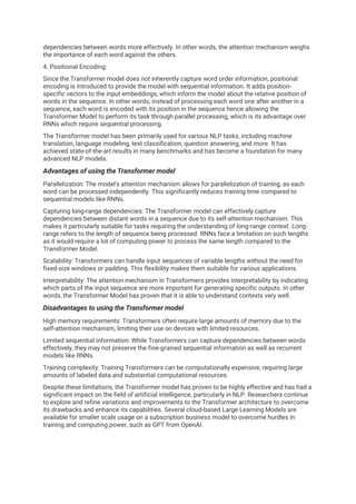 dependencies between words more effectively. In other words, the attention mechanism weighs
the importance of each word against the others.
4. Positional Encoding:
Since the Transformer model does not inherently capture word order information, positional
encoding is introduced to provide the model with sequential information. It adds position-
specific vectors to the input embeddings, which inform the model about the relative position of
words in the sequence. In other words, instead of processing each word one after another in a
sequence, each word is encoded with its position in the sequence hence allowing the
Transformer Model to perform its task through parallel processing, which is its advantage over
RNNs which require sequential processing.
The Transformer model has been primarily used for various NLP tasks, including machine
translation, language modeling, text classification, question answering, and more. It has
achieved state-of-the-art results in many benchmarks and has become a foundation for many
advanced NLP models.
Advantages of using the Transformer model
Parallelization: The model's attention mechanism allows for parallelization of training, as each
word can be processed independently. This significantly reduces training time compared to
sequential models like RNNs.
Capturing long-range dependencies: The Transformer model can effectively capture
dependencies between distant words in a sequence due to its self-attention mechanism. This
makes it particularly suitable for tasks requiring the understanding of long-range context. Long-
range refers to the length of sequence being processed. RNNs face a limitation on such lengths
as it would require a lot of computing power to process the same length compared to the
Transformer Model.
Scalability: Transformers can handle input sequences of variable lengths without the need for
fixed-size windows or padding. This flexibility makes them suitable for various applications.
Interpretability: The attention mechanism in Transformers provides interpretability by indicating
which parts of the input sequence are more important for generating specific outputs. In other
words, the Transformer Model has proven that it is able to understand contexts very well.
Disadvantages to using the Transformer model
High memory requirements: Transformers often require large amounts of memory due to the
self-attention mechanism, limiting their use on devices with limited resources.
Limited sequential information: While Transformers can capture dependencies between words
effectively, they may not preserve the fine-grained sequential information as well as recurrent
models like RNNs.
Training complexity: Training Transformers can be computationally expensive, requiring large
amounts of labeled data and substantial computational resources.
Despite these limitations, the Transformer model has proven to be highly effective and has had a
significant impact on the field of artificial intelligence, particularly in NLP. Researchers continue
to explore and refine variations and improvements to the Transformer architecture to overcome
its drawbacks and enhance its capabilities. Several cloud-based Large Learning Models are
available for smaller scale usage on a subscription business model to overcome hurdles in
training and computing power, such as GPT from OpenAI.
 