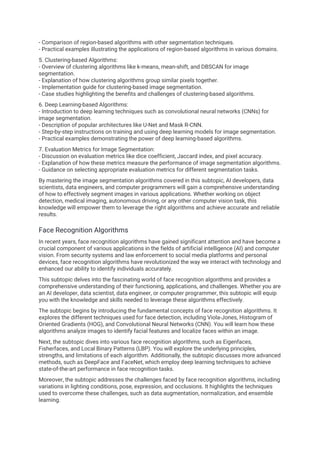 - Comparison of region-based algorithms with other segmentation techniques.
- Practical examples illustrating the applications of region-based algorithms in various domains.
5. Clustering-based Algorithms:
- Overview of clustering algorithms like k-means, mean-shift, and DBSCAN for image
segmentation.
- Explanation of how clustering algorithms group similar pixels together.
- Implementation guide for clustering-based image segmentation.
- Case studies highlighting the benefits and challenges of clustering-based algorithms.
6. Deep Learning-based Algorithms:
- Introduction to deep learning techniques such as convolutional neural networks (CNNs) for
image segmentation.
- Description of popular architectures like U-Net and Mask R-CNN.
- Step-by-step instructions on training and using deep learning models for image segmentation.
- Practical examples demonstrating the power of deep learning-based algorithms.
7. Evaluation Metrics for Image Segmentation:
- Discussion on evaluation metrics like dice coefficient, Jaccard index, and pixel accuracy.
- Explanation of how these metrics measure the performance of image segmentation algorithms.
- Guidance on selecting appropriate evaluation metrics for different segmentation tasks.
By mastering the image segmentation algorithms covered in this subtopic, AI developers, data
scientists, data engineers, and computer programmers will gain a comprehensive understanding
of how to effectively segment images in various applications. Whether working on object
detection, medical imaging, autonomous driving, or any other computer vision task, this
knowledge will empower them to leverage the right algorithms and achieve accurate and reliable
results.
Face Recognition Algorithms
In recent years, face recognition algorithms have gained significant attention and have become a
crucial component of various applications in the fields of artificial intelligence (AI) and computer
vision. From security systems and law enforcement to social media platforms and personal
devices, face recognition algorithms have revolutionized the way we interact with technology and
enhanced our ability to identify individuals accurately.
This subtopic delves into the fascinating world of face recognition algorithms and provides a
comprehensive understanding of their functioning, applications, and challenges. Whether you are
an AI developer, data scientist, data engineer, or computer programmer, this subtopic will equip
you with the knowledge and skills needed to leverage these algorithms effectively.
The subtopic begins by introducing the fundamental concepts of face recognition algorithms. It
explores the different techniques used for face detection, including Viola-Jones, Histogram of
Oriented Gradients (HOG), and Convolutional Neural Networks (CNN). You will learn how these
algorithms analyze images to identify facial features and localize faces within an image.
Next, the subtopic dives into various face recognition algorithms, such as Eigenfaces,
Fisherfaces, and Local Binary Patterns (LBP). You will explore the underlying principles,
strengths, and limitations of each algorithm. Additionally, the subtopic discusses more advanced
methods, such as DeepFace and FaceNet, which employ deep learning techniques to achieve
state-of-the-art performance in face recognition tasks.
Moreover, the subtopic addresses the challenges faced by face recognition algorithms, including
variations in lighting conditions, pose, expression, and occlusions. It highlights the techniques
used to overcome these challenges, such as data augmentation, normalization, and ensemble
learning.
 