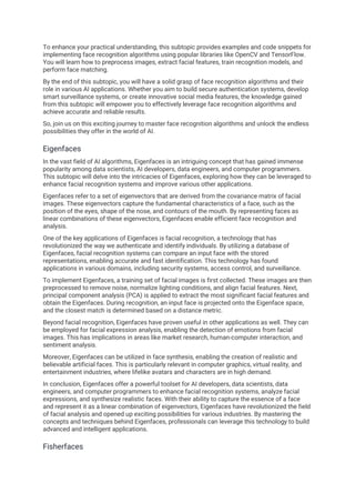 To enhance your practical understanding, this subtopic provides examples and code snippets for
implementing face recognition algorithms using popular libraries like OpenCV and TensorFlow.
You will learn how to preprocess images, extract facial features, train recognition models, and
perform face matching.
By the end of this subtopic, you will have a solid grasp of face recognition algorithms and their
role in various AI applications. Whether you aim to build secure authentication systems, develop
smart surveillance systems, or create innovative social media features, the knowledge gained
from this subtopic will empower you to effectively leverage face recognition algorithms and
achieve accurate and reliable results.
So, join us on this exciting journey to master face recognition algorithms and unlock the endless
possibilities they offer in the world of AI.
Eigenfaces
In the vast field of AI algorithms, Eigenfaces is an intriguing concept that has gained immense
popularity among data scientists, AI developers, data engineers, and computer programmers.
This subtopic will delve into the intricacies of Eigenfaces, exploring how they can be leveraged to
enhance facial recognition systems and improve various other applications.
Eigenfaces refer to a set of eigenvectors that are derived from the covariance matrix of facial
images. These eigenvectors capture the fundamental characteristics of a face, such as the
position of the eyes, shape of the nose, and contours of the mouth. By representing faces as
linear combinations of these eigenvectors, Eigenfaces enable efficient face recognition and
analysis.
One of the key applications of Eigenfaces is facial recognition, a technology that has
revolutionized the way we authenticate and identify individuals. By utilizing a database of
Eigenfaces, facial recognition systems can compare an input face with the stored
representations, enabling accurate and fast identification. This technology has found
applications in various domains, including security systems, access control, and surveillance.
To implement Eigenfaces, a training set of facial images is first collected. These images are then
preprocessed to remove noise, normalize lighting conditions, and align facial features. Next,
principal component analysis (PCA) is applied to extract the most significant facial features and
obtain the Eigenfaces. During recognition, an input face is projected onto the Eigenface space,
and the closest match is determined based on a distance metric.
Beyond facial recognition, Eigenfaces have proven useful in other applications as well. They can
be employed for facial expression analysis, enabling the detection of emotions from facial
images. This has implications in areas like market research, human-computer interaction, and
sentiment analysis.
Moreover, Eigenfaces can be utilized in face synthesis, enabling the creation of realistic and
believable artificial faces. This is particularly relevant in computer graphics, virtual reality, and
entertainment industries, where lifelike avatars and characters are in high demand.
In conclusion, Eigenfaces offer a powerful toolset for AI developers, data scientists, data
engineers, and computer programmers to enhance facial recognition systems, analyze facial
expressions, and synthesize realistic faces. With their ability to capture the essence of a face
and represent it as a linear combination of eigenvectors, Eigenfaces have revolutionized the field
of facial analysis and opened up exciting possibilities for various industries. By mastering the
concepts and techniques behind Eigenfaces, professionals can leverage this technology to build
advanced and intelligent applications.
Fisherfaces
 