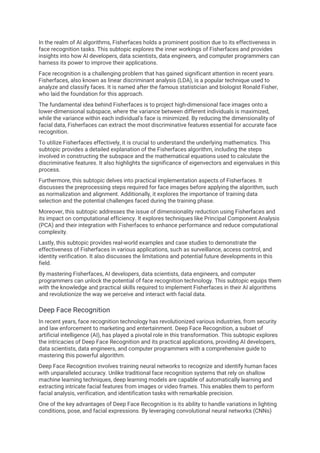 In the realm of AI algorithms, Fisherfaces holds a prominent position due to its effectiveness in
face recognition tasks. This subtopic explores the inner workings of Fisherfaces and provides
insights into how AI developers, data scientists, data engineers, and computer programmers can
harness its power to improve their applications.
Face recognition is a challenging problem that has gained significant attention in recent years.
Fisherfaces, also known as linear discriminant analysis (LDA), is a popular technique used to
analyze and classify faces. It is named after the famous statistician and biologist Ronald Fisher,
who laid the foundation for this approach.
The fundamental idea behind Fisherfaces is to project high-dimensional face images onto a
lower-dimensional subspace, where the variance between different individuals is maximized,
while the variance within each individual's face is minimized. By reducing the dimensionality of
facial data, Fisherfaces can extract the most discriminative features essential for accurate face
recognition.
To utilize Fisherfaces effectively, it is crucial to understand the underlying mathematics. This
subtopic provides a detailed explanation of the Fisherfaces algorithm, including the steps
involved in constructing the subspace and the mathematical equations used to calculate the
discriminative features. It also highlights the significance of eigenvectors and eigenvalues in this
process.
Furthermore, this subtopic delves into practical implementation aspects of Fisherfaces. It
discusses the preprocessing steps required for face images before applying the algorithm, such
as normalization and alignment. Additionally, it explores the importance of training data
selection and the potential challenges faced during the training phase.
Moreover, this subtopic addresses the issue of dimensionality reduction using Fisherfaces and
its impact on computational efficiency. It explores techniques like Principal Component Analysis
(PCA) and their integration with Fisherfaces to enhance performance and reduce computational
complexity.
Lastly, this subtopic provides real-world examples and case studies to demonstrate the
effectiveness of Fisherfaces in various applications, such as surveillance, access control, and
identity verification. It also discusses the limitations and potential future developments in this
field.
By mastering Fisherfaces, AI developers, data scientists, data engineers, and computer
programmers can unlock the potential of face recognition technology. This subtopic equips them
with the knowledge and practical skills required to implement Fisherfaces in their AI algorithms
and revolutionize the way we perceive and interact with facial data.
Deep Face Recognition
In recent years, face recognition technology has revolutionized various industries, from security
and law enforcement to marketing and entertainment. Deep Face Recognition, a subset of
artificial intelligence (AI), has played a pivotal role in this transformation. This subtopic explores
the intricacies of Deep Face Recognition and its practical applications, providing AI developers,
data scientists, data engineers, and computer programmers with a comprehensive guide to
mastering this powerful algorithm.
Deep Face Recognition involves training neural networks to recognize and identify human faces
with unparalleled accuracy. Unlike traditional face recognition systems that rely on shallow
machine learning techniques, deep learning models are capable of automatically learning and
extracting intricate facial features from images or video frames. This enables them to perform
facial analysis, verification, and identification tasks with remarkable precision.
One of the key advantages of Deep Face Recognition is its ability to handle variations in lighting
conditions, pose, and facial expressions. By leveraging convolutional neural networks (CNNs)
 