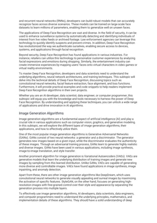 and recurrent neural networks (RNNs), developers can build robust models that can accurately
recognize faces across diverse scenarios. These models can be trained on large-scale face
datasets to learn millions of parameters, enabling them to generalize well on unseen faces.
The applications of Deep Face Recognition are vast and diverse. In the field of security, it can be
used to enhance surveillance systems by automatically detecting and identifying individuals of
interest from live video feeds or archived footage. Law enforcement agencies can leverage this
technology to quickly identify suspects and prevent crimes. In addition, Deep Face Recognition
has revolutionized the way we authenticate ourselves, enabling secure access to devices,
systems, and applications through facial recognition.
Beyond security, Deep Face Recognition has found applications in various industries. For
instance, retailers can utilize this technology to personalize customer experiences by analyzing
facial expressions and emotions during shopping. Similarly, the entertainment industry can
create immersive experiences by mapping users' faces onto virtual characters in video games or
virtual reality environments.
To master Deep Face Recognition, developers and data scientists need to understand the
underlying algorithms, neural network architectures, and training techniques. This subtopic will
delve into the technical details of Deep Face Recognition, discussing topics such as
convolutional neural networks, facial feature extraction, face alignment, and loss functions.
Furthermore, it will provide practical examples and code snippets to help readers implement
Deep Face Recognition algorithms in their own projects.
Whether you are an AI developer, data scientist, data engineer, or computer programmer, this
subtopic will equip you with the knowledge and tools necessary to harness the power of Deep
Face Recognition. By understanding and applying these techniques, you can unlock a wide range
of applications and drive innovation in AI algorithms.
Image Generation Algorithms
Image generation algorithms are a fundamental aspect of artificial intelligence (AI) and play a
crucial role in various applications such as computer vision, graphics, and generative modeling.
In this subtopic, we will explore the different types of image generation algorithms, their
applications, and how to effectively utilize them.
One of the most popular image generation algorithms is Generative Adversarial Networks
(GANs). GANs consist of two neural networks: a generator and a discriminator. The generator
generates new images based on a given input, while the discriminator evaluates the authenticity
of these images. Through an adversarial training process, GANs learn to generate highly realistic
and diverse images. GANs have been used in various applications, including image synthesis,
image-to-image translation, and style transfer.
Another prominent algorithm for image generation is Variational Autoencoders (VAEs). VAEs are
generative models that learn the underlying distribution of training images and generate new
images by sampling from this learned distribution. Unlike GANs, VAEs are capable of generating
more diverse and controllable images. VAEs have found applications in image synthesis, image
inpainting, and anomaly detection.
Apart from these, there are other image generation algorithms like DeepDream, which uses
convolutional neural networks to generate visually appealing and surreal images by maximizing
the activation of specific features. StyleGAN, on the other hand, focuses on generating high-
resolution images with fine-grained control over their style and appearance by separating the
generation process into multiple layers.
To effectively use image generation algorithms, AI developers, data scientists, data engineers,
and computer programmers need to understand the underlying principles, mathematics, and
implementation details of these algorithms. They should have a solid understanding of deep
 