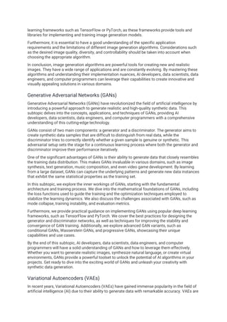 learning frameworks such as TensorFlow or PyTorch, as these frameworks provide tools and
libraries for implementing and training image generation models.
Furthermore, it is essential to have a good understanding of the specific application
requirements and the limitations of different image generation algorithms. Considerations such
as the desired image quality, diversity, and controllability should be taken into account when
choosing the appropriate algorithm.
In conclusion, image generation algorithms are powerful tools for creating new and realistic
images. They have a wide range of applications and are constantly evolving. By mastering these
algorithms and understanding their implementation nuances, AI developers, data scientists, data
engineers, and computer programmers can leverage their capabilities to create innovative and
visually appealing solutions in various domains.
Generative Adversarial Networks (GANs)
Generative Adversarial Networks (GANs) have revolutionized the field of artificial intelligence by
introducing a powerful approach to generate realistic and high-quality synthetic data. This
subtopic delves into the concepts, applications, and techniques of GANs, providing AI
developers, data scientists, data engineers, and computer programmers with a comprehensive
understanding of this cutting-edge technology.
GANs consist of two main components: a generator and a discriminator. The generator aims to
create synthetic data samples that are difficult to distinguish from real data, while the
discriminator tries to correctly identify whether a given sample is genuine or synthetic. This
adversarial setup sets the stage for a continuous learning process where both the generator and
discriminator improve their performance iteratively.
One of the significant advantages of GANs is their ability to generate data that closely resembles
the training data distribution. This makes GANs invaluable in various domains, such as image
synthesis, text generation, music composition, and even video game development. By learning
from a large dataset, GANs can capture the underlying patterns and generate new data instances
that exhibit the same statistical properties as the training set.
In this subtopic, we explore the inner workings of GANs, starting with the fundamental
architecture and training process. We dive into the mathematical foundations of GANs, including
the loss functions used to guide the training and the optimization techniques employed to
stabilize the learning dynamics. We also discuss the challenges associated with GANs, such as
mode collapse, training instability, and evaluation metrics.
Furthermore, we provide practical guidance on implementing GANs using popular deep learning
frameworks, such as TensorFlow and PyTorch. We cover the best practices for designing the
generator and discriminator networks, as well as techniques for improving the stability and
convergence of GAN training. Additionally, we explore advanced GAN variants, such as
conditional GANs, Wasserstein GANs, and progressive GANs, showcasing their unique
capabilities and use cases.
By the end of this subtopic, AI developers, data scientists, data engineers, and computer
programmers will have a solid understanding of GANs and how to leverage them effectively.
Whether you want to generate realistic images, synthesize natural language, or create virtual
environments, GANs provide a powerful toolset to unlock the potential of AI algorithms in your
projects. Get ready to dive into the exciting world of GANs and unleash your creativity with
synthetic data generation.
Variational Autoencoders (VAEs)
In recent years, Variational Autoencoders (VAEs) have gained immense popularity in the field of
artificial intelligence (AI) due to their ability to generate data with remarkable accuracy. VAEs are
 