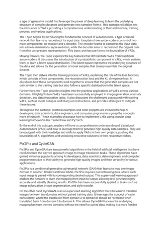 a type of generative model that leverage the power of deep learning to learn the underlying
structure of complex datasets and generate new samples from it. This subtopic will delve into
the intricacies of VAEs, providing a comprehensive understanding of their architecture, training
process, and various applications.
The Topic begins by introducing the fundamental concept of autoencoders, a type of neural
network that learns to reconstruct its input data. It explains how autoencoders consist of two
main components: an encoder and a decoder. The encoder learns to compress the input data
into a lower-dimensional representation, while the decoder aims to reconstruct the original data
from this compressed representation. This basic architecture forms the foundation of VAEs.
Moving forward, the Topic explores the key features that differentiate VAEs from traditional
autoencoders. It discusses the introduction of a probabilistic component in VAEs, which enables
them to learn a latent space distribution. This latent space represents the underlying structure of
the data and allows for the generation of novel samples that closely resemble the original
dataset.
The Topic then delves into the training process of VAEs, explaining the role of the loss function,
which consists of two components: the reconstruction loss and the KL divergence loss. It
elucidates how these components work together to ensure that the generated samples are not
only similar to the training data but also follow a specific distribution in the latent space.
Furthermore, the Topic provides insights into the practical applications of VAEs across various
domains. It highlights how VAEs have been successfully employed in image generation, anomaly
detection, and data imputation tasks. It also discusses the challenges associated with training
VAEs, such as mode collapse and blurry reconstructions, and provides strategies to mitigate
these issues.
Throughout the subtopic, practical examples and code snippets are included to help AI
developers, data scientists, data engineers, and computer programmers grasp the concepts
more effectively. These examples showcase how to implement VAEs using popular deep
learning frameworks like TensorFlow and PyTorch.
By the end of this subtopic, readers will have a comprehensive understanding of Variational
Autoencoders (VAEs) and how to leverage them to generate high-quality data samples. They will
be equipped with the knowledge and skills to apply VAEs in their own projects, pushing the
boundaries of AI algorithms and unlocking innovative solutions in their respective niches.
Pix2Pix and CycleGAN
Pix2Pix and CycleGAN are two powerful algorithms in the field of artificial intelligence that have
revolutionized the way we approach image-to-image translation tasks. These algorithms have
gained immense popularity among AI developers, data scientists, data engineers, and computer
programmers due to their ability to generate high-quality images and their versatility in various
applications.
Pix2Pix is a conditional generative adversarial network (GAN) that learns to map one image
domain to another. Unlike traditional GANs, Pix2Pix requires paired training data, where each
input image is paired with its corresponding desired output. This supervised learning approach
enables the network to learn the mapping from input to output, allowing it to generate highly
accurate and visually pleasing results. Pix2Pix has been successfully applied to tasks such as
image colorization, image segmentation, and style transfer.
On the other hand, CycleGAN is an unsupervised learning algorithm that can learn to translate
images between two domains without paired training data. It leverages the concept of cycle
consistency, where the translation from domain A to domain B should be reversible when
translated back from domain B to domain A. This allows CycleGAN to learn the underlying
mapping between the two domains without the need for paired data, making it a more flexible
 