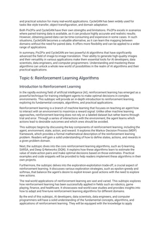and practical solution for many real-world applications. CycleGAN has been widely used for
tasks like style transfer, object transfiguration, and domain adaptation.
Both Pix2Pix and CycleGAN have their own strengths and limitations. Pix2Pix excels in scenarios
where paired training data is available, as it can produce highly accurate and realistic results.
However, obtaining paired data can be time-consuming and expensive in some cases. In such
situations, CycleGAN becomes a valuable alternative, as it can learn the mapping between
domains without the need for paired data. It offers more flexibility and can be applied to a wider
range of applications.
In summary, Pix2Pix and CycleGAN are two powerful AI algorithms that have significantly
advanced the field of image-to-image translation. Their ability to generate high-quality images
and their versatility in various applications make them essential tools for AI developers, data
scientists, data engineers, and computer programmers. Understanding and mastering these
algorithms can unlock a whole new world of possibilities in the realm of AI algorithms and their
practical applications.
Topic 6: Reinforcement Learning Algorithms
Introduction to Reinforcement Learning
In the rapidly evolving field of artificial intelligence (AI), reinforcement learning has emerged as a
powerful technique for training intelligent agents to make optimal decisions in complex
environments. This subtopic will provide an in-depth introduction to reinforcement learning,
exploring its fundamental concepts, algorithms, and practical applications.
Reinforcement learning is a branch of machine learning that focuses on teaching an agent how
to interact with an environment to maximize a reward signal. Unlike other machine learning
approaches, reinforcement learning does not rely on a labeled dataset but rather learns through
trial and error. Through a series of interactions with the environment, the agent learns which
actions lead to desirable outcomes and which ones should be avoided.
This subtopic begins by discussing the key components of reinforcement learning, including the
agent, environment, state, action, and reward. It explores the Markov Decision Process (MDP)
framework, which provides a formal mathematical description of the reinforcement learning
problem. Readers will gain a solid understanding of how to define states, actions, and rewards in
a given problem domain.
Next, the subtopic dives into the core reinforcement learning algorithms, such as Q-learning,
SARSA, and Deep Q-Networks (DQN). It explains how these algorithms learn to estimate the
value of state-action pairs and make optimal decisions based on those estimates. Practical
examples and code snippets will be provided to help readers implement these algorithms in their
own projects.
Furthermore, the subtopic delves into the exploration-exploitation trade-off, a crucial aspect of
reinforcement learning. It discusses various exploration strategies, such as epsilon-greedy and
softmax, that balance the agent's desire to exploit known good actions with the need to explore
new actions.
The real-world applications of reinforcement learning are vast and varied. This subtopic explores
how reinforcement learning has been successfully applied in fields such as robotics, game
playing, finance, and healthcare. It showcases real-world case studies and provides insights into
how to adapt and fine-tune reinforcement learning algorithms for different domains.
By the end of this subtopic, AI developers, data scientists, data engineers, and computer
programmers will have a solid understanding of the fundamental concepts, algorithms, and
applications of reinforcement learning. They will be equipped with the knowledge to apply
 